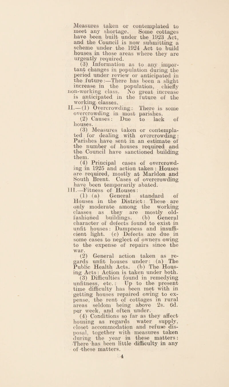 Measures taken or contemplated to meet any shortage. Some cottages have been built under the 1923 Act, and the Council is now submitting a scheme under the 1924 Act to build houses in those areas where they are urgently required. (3) Information as to any impor¬ tant changes in population during the period under review or anticipated in the future:—There has been a slight increase in the population, chiefly non-working class. No great increase is anticipated in the future of the working classes. II. — (1) Overcrowding: There is some overcrowding in most parishes. (2) Causes: Due to lack of houses. (3) Measures taken or contempla¬ ted for dealing with overcrowding: Parishes have sent in an estimate of the number of houses required and the Council have sanctioned building them. (4) Principal cases of overcrowd¬ ing in 1925 and action taken : Houses are required, mostly at Marldon and South Brent. Cases of overcrowding have been temporarily abated. III. —Fitness of Houses : (1) (a) General standard of Houses in the District: These are only moderate among the working classes as they are mostly old- fashioned buildings. (b) General character of defects found to exist in unfit houses: Dampness and insuffi¬ cient light, (c) Defects are due in some cases to neglect of owners owing to the expense of repairs since the war. (2) General action taken as re¬ gards unfit houses under: (a) The Public Health Acts, (b) The Hous¬ ing Acts : Action is taken under both. (3) Difficulties found in remedying unfitness, etc. : Up to the present time difficulty has been met with in getting houses repaired owing to ex¬ pense, the rent of cottages in rural areas seldom being above 2s. 6d. per week, and often under. (4) Conditions so far as they affect housing as regards water supply, closet accommodation and refuse dis¬ posal, together with measures taken during the year in these matters: -There has been little difficulty in any of these matters.