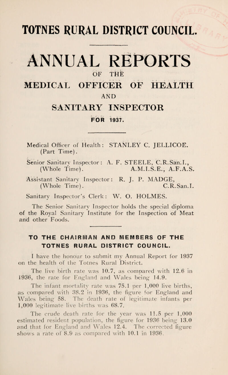 MEDICAL OFFICER OF HEALTH AND SANITARY INSPECTOR FOR 1937. Medical Officer of Health: STANLEY C. JELLICOE. (Part Time). Senior Sanitary Inspector: A. F. STEELE, C.R.San.L, (Whole Time). A.M.LS.E., A.F.A.S, Assistant Sanitary Inspector: R. J. P. MADGE, (Whole Time). C.R.San.L Sanitary Inspector’s Clerk: W. O. HOLMES. The Senior Sanitary Inspector holds the special diploma of the Royal Sanitary Institute for the Inspection of Meat and other Foods. TO THE CHAmEVIAN AND iVlEIVIBERS OF THE TOTNES RURAL DISTRICT COUNCIL. I have the honour to submit my Annual Report for 1937 on the health of the Totnes Rural District. The live birth rate was 10.7, as compared with 12.6 in 1936, the rate for England and Wales being- 14.9. The infant mortality rate was 75.1 per 1,000 live births, as compared with 38.2 in 1936, the figure for England and Wales being- 58. The death rate ol' legitim^ite infants per 1,000 leg'itimate live births was 68.7. The crude death rate for the year was 11.5 per 1,000 estimated resident population, the fig'ure for 1936 being* 13.0 and that for England and Mhiles 12.4. The corrected figure shows a rate of 8.9 as compared with 10.1 in 1936.