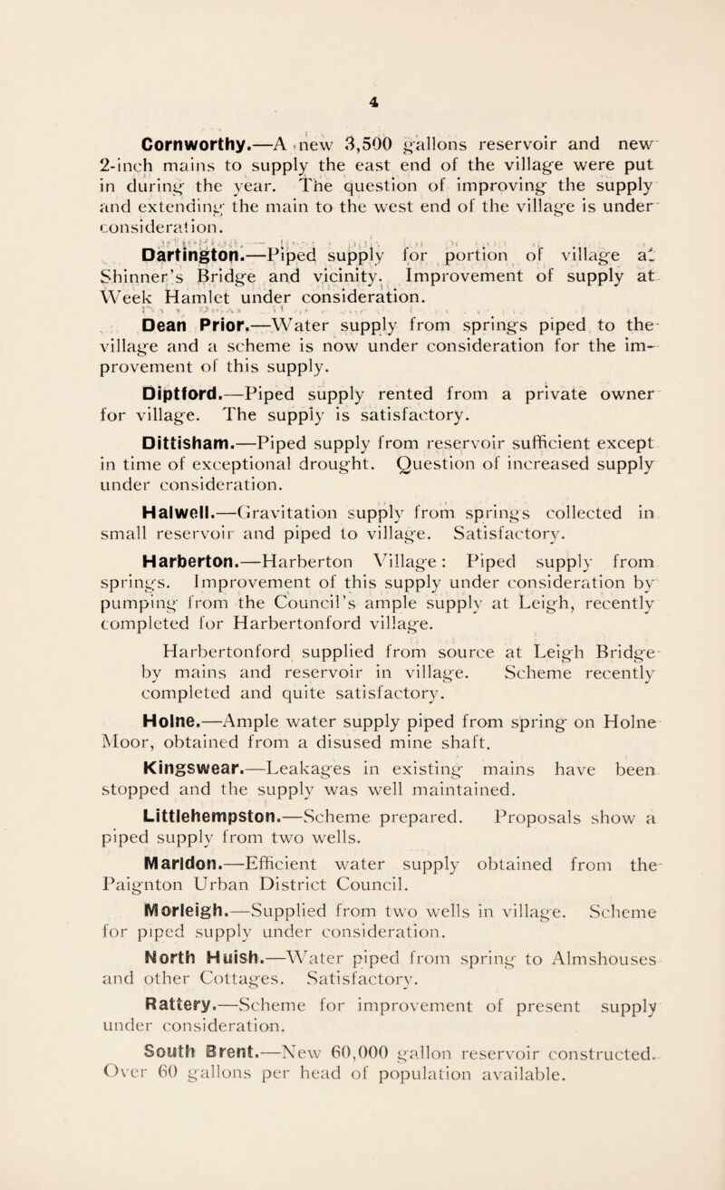 Cornworthy.—A^new 3,500 gallons reservoir and new 2-Inch mains to supply the east end of the village were put in during the year. The question of Improving the supply and extending the main to the west end of the village is under consideration. Dartington*—Piped supply for portion of village al: Shinner’s Bridge and vicinity. Improvement of supply at Week Hamlet under consideration. y' \ if '-'jt ?». -V , 1 ,« , . , Dean Prior.—Water supply from springs piped to the village and a scheme is now under consideration for the im¬ provement of this supply. Diptford.—Piped supply rented from a private owner for village. The supply is satisfactory. Dittisham.—Piped supply from reservoir sufficient except in time of exceptional drought. Question of increased supply under consideration. Hal well.—Gravitation supply from springs collected in small reservoir and piped to village. Satisfactorv. Harberton.—Harberton Village: Piped supply from springs. Improvement of this supply under consideration by pumping from the Council’s ample supply at Leigh, recently completed for Harbertonford village. Harbertonford supplied from source at Leigh Bridge- by mains and reservoir in village. Scheme recently completed and quite satisfactory. Holne.—Ample water supply piped from spring on Holne Moor, obtained from a disused mine shaft. Kingswear.—Leakages in existing mains have been stopped and the supply was well maintained. Littlehempston.—Scheme prepared. Proposals show a piped supply from two wells. Marldon.—Efficient water supply obtained from the Paignton Urban District Council. IVlorleigh.—Supplied from two wells in village. Scheme for piped supply under consideration. North Huish.—W ater piped from spring to Almshouses and other Cottages. Satisfactorv. Battery.—Scheme for improvement of present supply under consideration. South Brent.—New 60,000 gallon reservoir constructed. Over 60 gallons per head of population available.