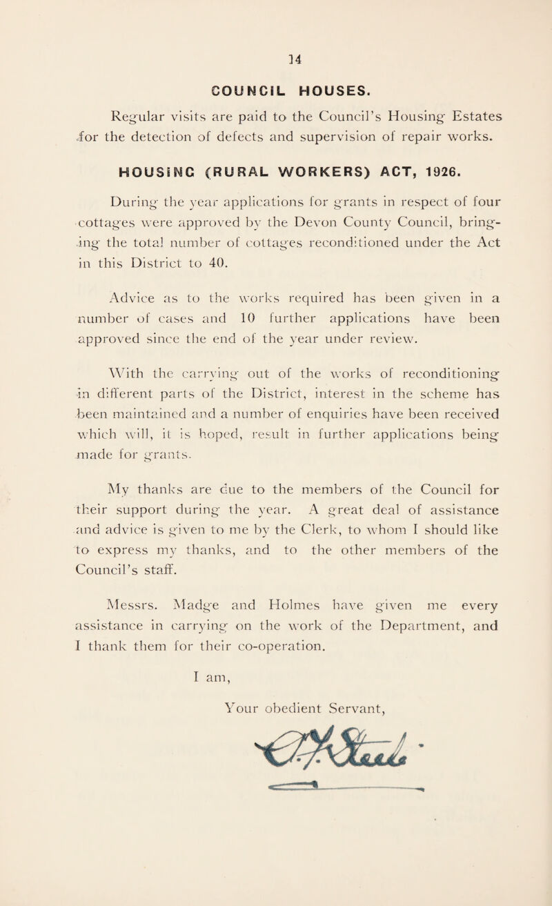 COUNCIL HOUSES. Reg'ular visits are paid to the Council’s Housing* Estates ior the detection of defects and supervision of repair works. HOUSING (RURAL WORKERS) ACT, 1926. During* the year applications for grants in respect of four cottages were approved by the Devon County Council, bring¬ ing* the total number of cottages reconditioned under the Act in this District to 40. Advice as to the works required has been given in a number of cases and 10 further applications have been approved since the end of the year under review. With the carrying out of the works of reconditioning in different parts of the District, interest in the scheme has been maintained and a number of enquiries have been received which will, it is hoped, result in further applications being made for grants. My thanks are clue to the members of the Council for their support during the 3^ear. A great deal of assistance and advice is given to me by the Clerk, to whom I should like to express my thanks, and to the other members of the Council’s staff. Messrs. Madge and Holmes have given me every assistance in carrying on the work of the Department, and I thank them for their co-operation. I am Your obedient Servant