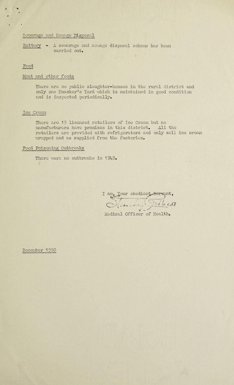 Sev/eragc and Sorngc Disposal Rattcry - A sewerage end sev;age disposal scheme has been carried out. Food Meat and other foods There are no public slaughter-houses in the rural district and only one Knacker's Yard which is maintained in good condition s.nd is inspected periodically. Ice Cream There are 19 licensed reta.ilcrs of Ice Cream but no manufacturers have premises in this district. -All the retailers are provided with refrigerators and only sell ice cream wrapped and as supplied from the factories. Food Poisoning Outbreaks There were no outbreaks in 1949# Medica.l Officer of Health. December 1 950