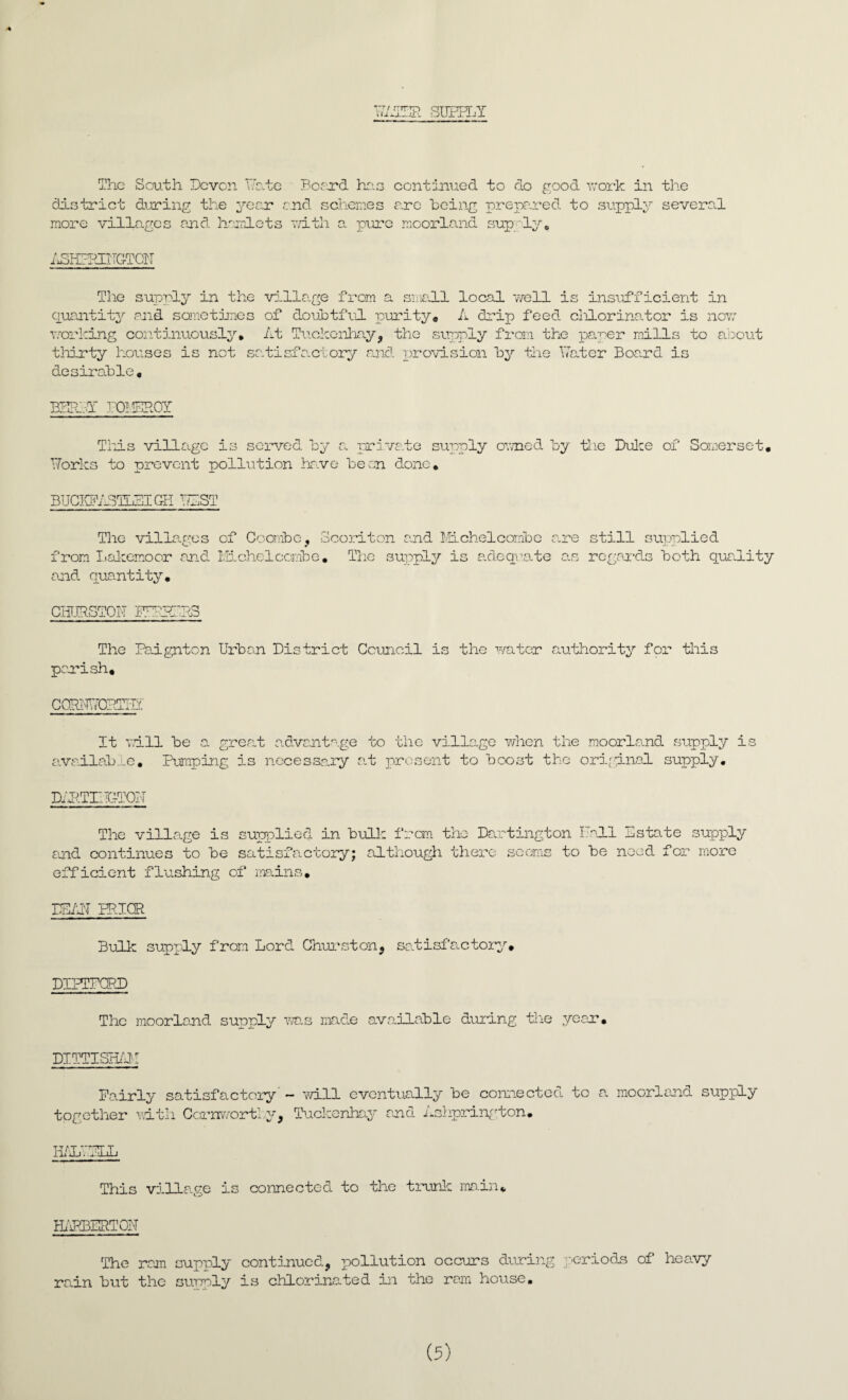 PATER SUPPLY The South Devon Date Board has continued to do good work in the district during the year and schemes are being prepared to supply several more villages and hamlets with a pure moorland supply Yc ASKFIEITGTON The supply in the villa.ge from a small local well is insufficient in quantity and sometimes of doubtful purity. A drip feed ciilorinator is now working continuously* At Tuckenhay, the supply from the paper mills to about thirty houses is not satisfactory and provision by the hater Board is desirable, BEILY lOMEIROY This village is served by a private supply owned by the Duke of Somerset. Dorks to prevent pollution have been done, BUCIvPASTuSI G-H PAST The villages of Go abbe, Scoriton and Michelcombe are still supplied from Lakemoor and Michelcombe, Tlie supply is adequate as regards both quality and quantity. CHURSTON IPRRERS The Paignton Urban District Council is the water authority for this parish* CQRTD70P1BI It will be a grea.t advantage to the village when the moorland supply is availabj-e. Pumping is necessary at present to boost the original supply. DAUTIIDTQN The village is supplied in bulk from the Darting ton Pall Estate supply and continues to be satisfactory; although there seems to be need for more efficient flushing of mains. DEAD PRIOR Bulk supply from Lord Churston, satisfactory. DIPTPGRD The moorland supply ms made available during the year. DITTISEAM Fairly satisfactory'- will eventually be connected to a moorland supply- together with Cornwortky, Tuckenhay and Ashprington. H/1T.ELL This village is connected to the trunk main* BARBERTON The ram supply continued, pollution occurs during periods of heavy rain but the supply is chlorinated in the ram house.
