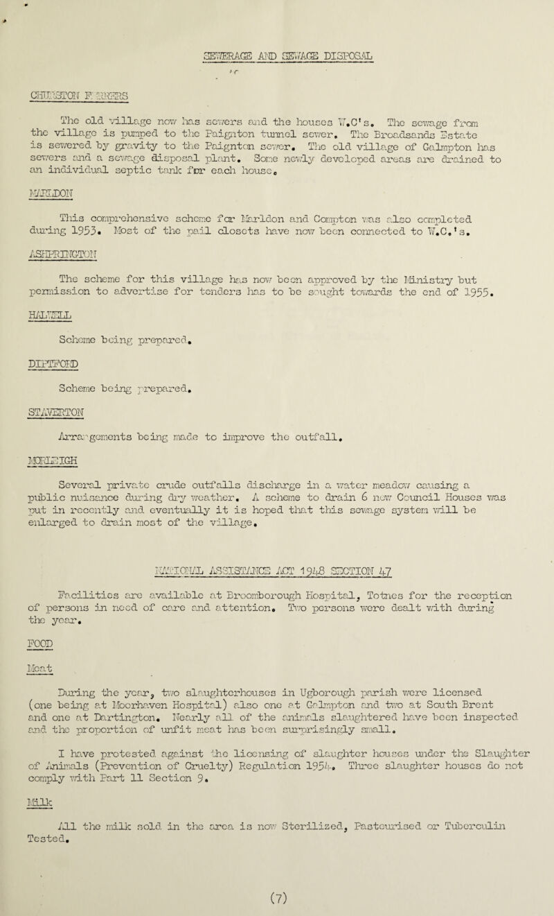 SEWERAGE AM) SEWAGE DISPOSAL t r GimnsTON p: peers The old village now lias servers and the houses W.C’s. The sewage from the village is pumped to the Paignton tunnel sewer. The Broadsands Estate is sewered By gravity to the Paignton sever. The old village of Galmpton 1ms severs and a sewage disposal plant. Some newly developed areas are drained to an individual septic tank for each house. M/PLDON This comprehensive scheme far Marldon and Compton was also completed during 1953* Most of the pail closets have now Been connected to W.C.’s. ASIIFRE-TC-TOIT The scheme for this village has now Been approved By the Ministry But permission to advertise for tenders lias to Be sought towards the end of 1933. HALRELL Scheme Being prepared. DIPTFOED Scheme Being prepared. ST APERTON Arrangements Being made to improve the outfall. M3EL3IGH Several private crude outfalls discharge in a water meadow causing a puBlic nuisance during dry weather. A scheme to drain 6 new Council Houses was put in recently and eventually it is hoped that this sewage system will Be enlarged to drain most of the village. RATIONAL ASSISTANCE ACT 1948 SECTION 47 Facilities are available at BroomBorough hospital, Totnes for the reception of persons in need of care end attention. Two persons wore dealt v/ith during the year. FOOD Meat During the year, two slaughterhouses in UgBorough parish were licensed (one Being at Moorhaven Ho spited.) also one at Galmpton and two at South Brent and one at Dartington. Nearly all of the animeds slaughtered have Been inspected and the proportion of unfit meat has Been surprisingly small. I have protested against the licensing of slaughter houses under the Slaughter of Animals (Prevention of Cruelty) Regulation 195A« Three slaughter houses do not comply Y/ith Part 11 Section 9 • Milk All the milk sold in the area is now Sterilized, Pasteurised or Tuberculin Tested. (7)
