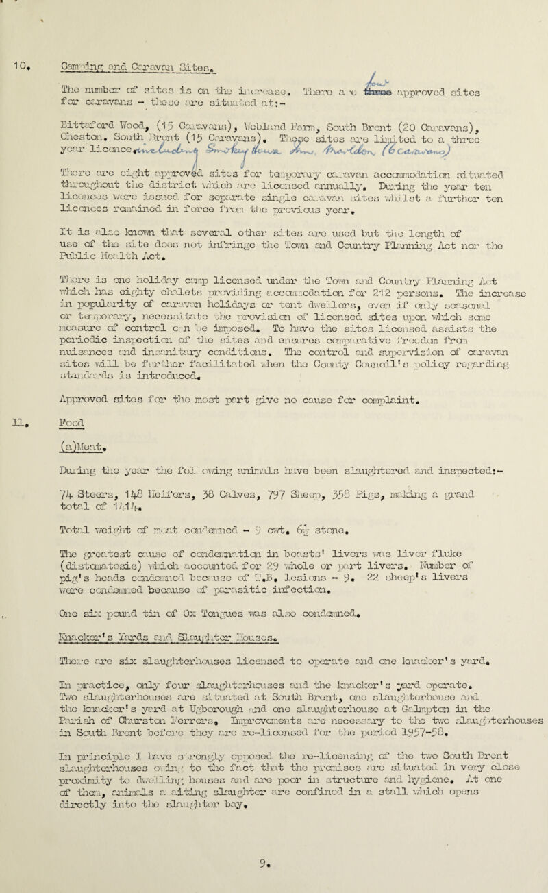 10. Camming and Caravan Sites. 4^ H. The number of sites is cai the increase. Tliere a -o three approved sites for caravans - these ore situated at:- Bittaford Wood, (l 5 Caravans) , Web land Farm, South Brent (20 Caravans), Chester.. South Brent (15 Caravans). Thooe sites are limited to a three year liccnce«w^£c^^ S rvcTfej' 4'K^^dh~rrSj (6 Tliere are eight approved sites for temporary caravan accanrnodation situated throughout the district which are licensed annually. During the year ten licences were issued for separate single caravan sites whilst a further ten licences remained in force from the previous year. It is also known that several other sites are used but the length of use of tin site docs not infringe the Town and Country Planning Act nor the Public Health Act. There is one holiday camp licensed under the Town and Country Planning Act which 1ms eighty chalets providing accommodation for 212 persons. The increase in popularity of caravan holidays or tout dwellers, even if only seasonal or temporary, necessitate the provision of licensed sites upon which seme measure cf control cm be imposed. To have the sites licensed assists the periodic inspection of the sites and ensures comparative freedan from nuisances and insanitary conditions. The control and supervision of caravan sites will be further facilitated when the County Council’s policy regarding standards is introduced. Approved sites for the most pant give no cause for complaint. Pood (a)Moat. During the year the following animals have been slaughtered and inspected:- 74 Steers, 148 Heifers, 38 Calves, 797 Sheep, 338 Pigs, making a grand total of 1414. Total weight of meat condemned - 9 cwt. 6-4 stone. The greatest cause of condemnation in beasts’ livers was liver fluke (distcmatosis) which accounted for 29 'whole or part livers. Number of pig's heads condemned b cc .use of T.B. lesions ~ 9* 22 sheep1s livers were condemned because of parasitic infection. One six pound tin of Ox Tongues was also condemned. Ihiackor's Yards end Slaughter Douses. Thcro are sire slaughterhouses licensed to operate and one knacker’s yard. In practice, only four slaughterhouses and the knacker's yard operate. Two slaughter houses are situated at South Brent, one slaughterhouse and the knacker's yard at Ugborough and one slaugl: iter house at Galmpton in the Parish of Churstcn Ferrers. Improvements are necessary to the two slaughterhouses in South Brent before they are re-licensed for the period 1937-58. In principle I have strongly opposed tho re-licensing of the two South Brent slaughterhouses owing to the fact that the premises are situated in very close proximity to dwelling houses and are poor in structure and hygiene* At one cf them, animals a siting slaughter are confined in a stall which opens directly into the slaughter bay. 9