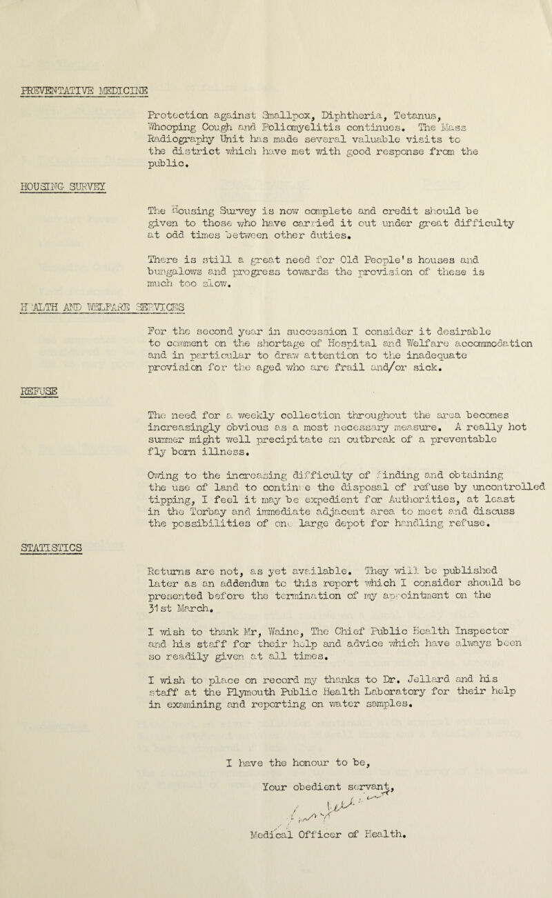 PREVENTATIVE MEDICINE Protection against Smallpox, Diphtheria, Tetanus, whooping Cough and Poliomyelitis continues. The Mass Radiography Unit has made several valuable visits to the district which have met with good response from the public. HOUSING- SURVEY The housing Survey is now complete and credit should be given to those who have carried it out under great difficulty at odd times between other duties. There is still a great need for Old People’s houses and bungalows and progress towards the provision of these is much too slow, li ALTH AND WELFARE SERVICES For the second year in succession I consider it desirable to comment on the shortage of Hospital and Welfare accommodation and in particular to draw attention to the inadequate provision for the aged who are frail and/or sick. REFUSE The need for a weekly collection throughout the area becomes increasingly obvious as a most necessary measure, A really hot summer might well precipitate an outbreak of a preventable fly born illness. Owing to the increasing difficulty of binding and obtaining the use of land to contim e the disposal of refuse by uncontrolled tipping, I feel it may be expedient for Authorities, at least in the Torbay and immediate adjacent area to meet and discuss the possibilities of on-. large depot for handling refuse. STATISTICS Returns are not, as yet available. They will be published later as an addendum to this report which I consider should be presented before the termination of my appointment on the 31 st March, I wish to thank Mr, Waine, The Chief Public Health Inspector and his staff for their help and advice which have always been so readily given at all times. I wish to place on record my thanks to Dr. Jellard and his staff at the Plymouth Public Health Laboratory for their help in examining and reporting on water samples. I have the honour to be. Your obedient servant, ft fxr ~ [ Medical Officer of Health.