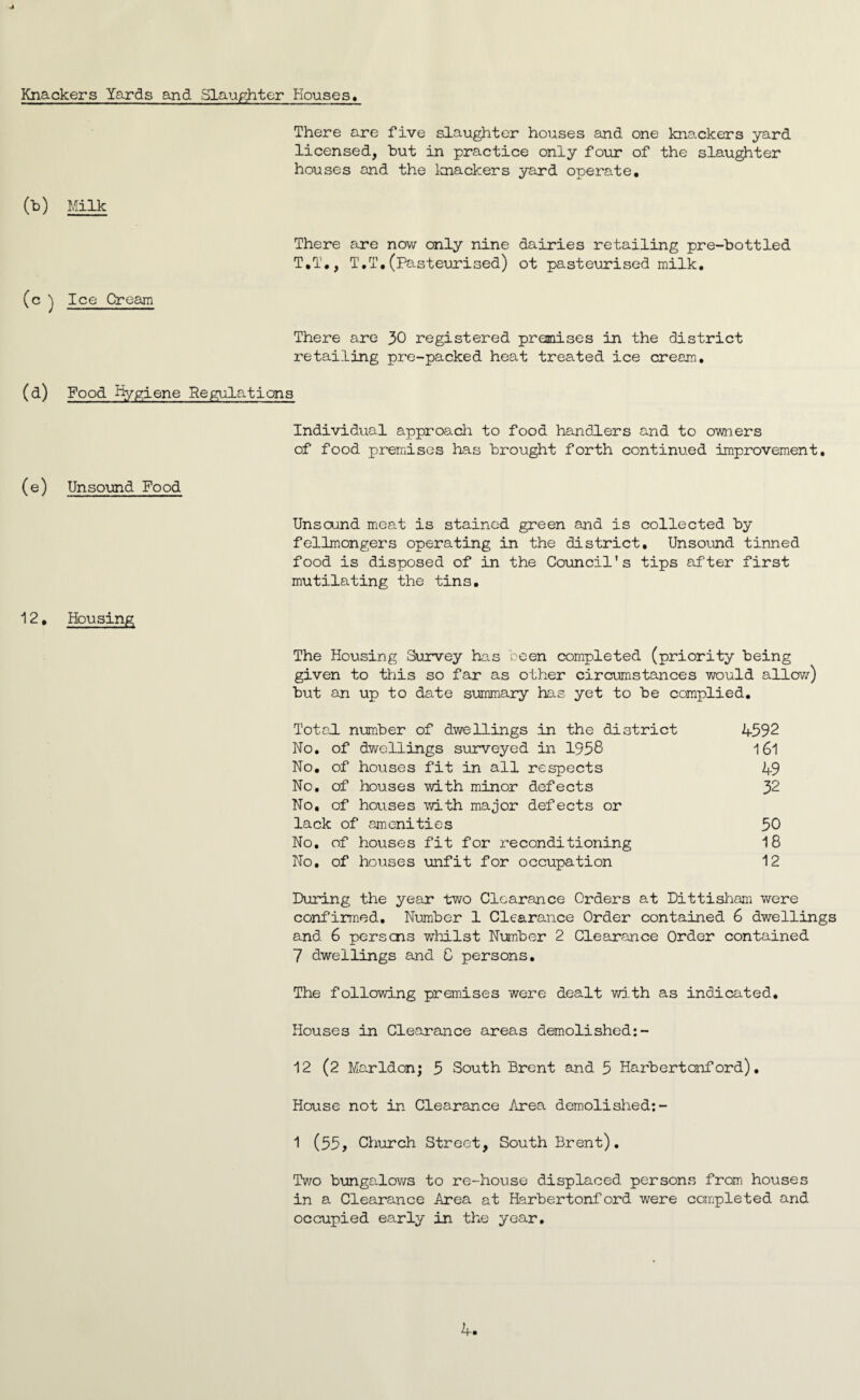 Knackers Yards and Slaughter Houses, There are five slaughter houses and one knackers yard licensed, but in practice only four of the slaughter houses and the knackers yard operate. (b) Milk There are now only nine dairies retailing pre-bottled T.T., T.T.(Pasteurised) ot pasteurised milk. (c ) Ice Cream There are 30 registered premises in the district retailing pre-packed heat treated ice cream. (d) Food Hygiene Regulations Individual approach to food handlers and to owners of food premises has brought forth continued improvement. (e) Unsound Food Unsound meat is stained green and is collected by fellmongers operating in the district. Unsound tinned food is disposed of in the Council’s tips after first mutilating the tins. 12, Housing The Housing Survey has been completed (priority being given to this so far as other circumstances would allow) but an up to date summary has yet to be complied. Total number of dwellings in the district 1592 No. of dwellings surveyed in 1958 161 No. of houses fit in all respects 19 No. of houses with minor defects 32 No, of houses with major defects or lack of amenities 50 No. of houses fit for reconditioning 18 No. of houses unfit for occupation 12 During the year two Clearance Orders at Dittisham were confirmed. Number 1 Clearance Order contained 6 dwellings and 6 persons whilst Number 2 Clearance Order contained 7 dwellings and 8 persons. The following premises were dealt with as indicated. Houses in Clearance areas demolished:- 12 (2 Marldon; 5 South Brent and 5 Harbertonf ord). House not in Clearance Area demolished:- 1 (55, Church Street, South Brent). Two bungalows to re-house displaced persons from houses in a Clearance Area at Harbertonford were completed and occupied early in the year. 1.
