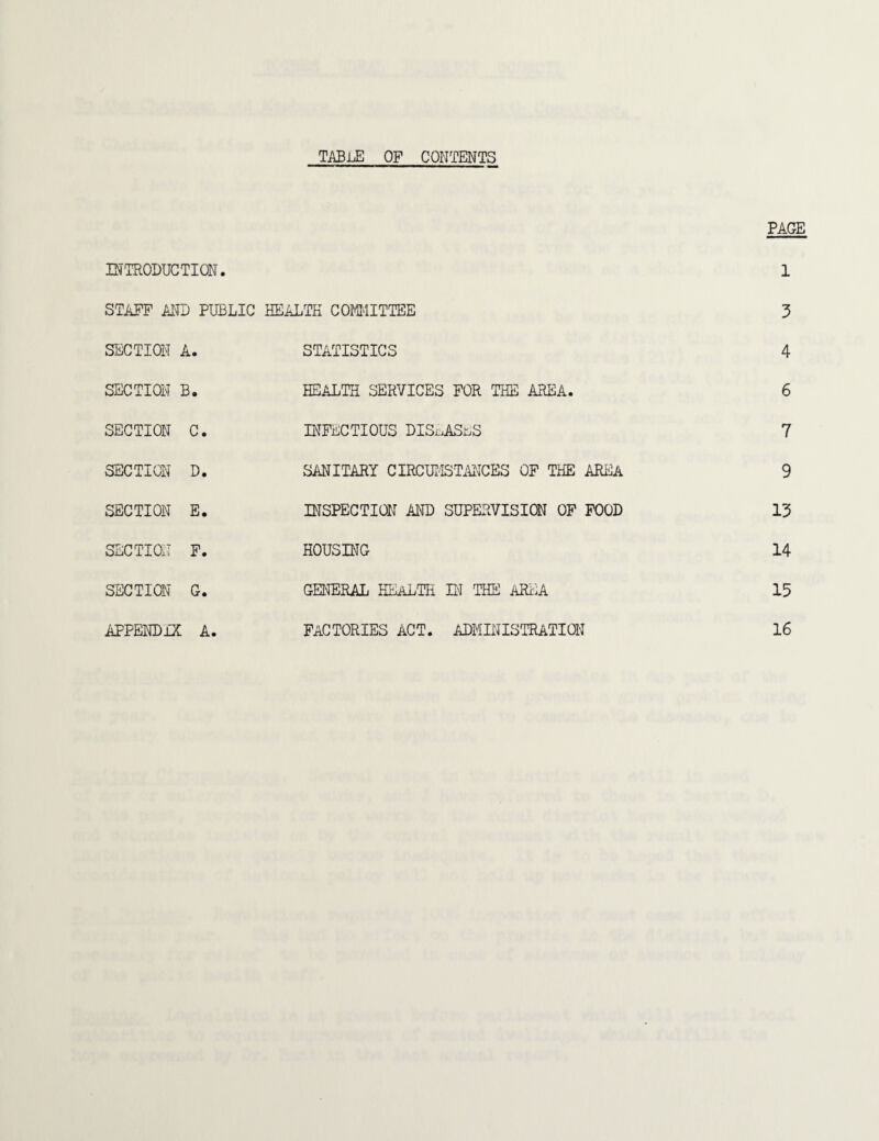 table of contents PAGE INTRODUCTION. 1 STAFF AND PUBLIC HEALTH COMMITTEE 3 SECTION A. STATISTICS 4 SECTION B. HEALTH SERVICES FOR THE AREA. 6 SECTION C. INFECTIOUS DISEASES 7 SECTION D. SANITARY CIRCUMSTANCES OF THE AREA 9 SECTION E. INSPECTION AND SUPERVISION OF FOOD 13 SECTION F. HOUSING 14 SECTION G. GENERAL HEALTH IN THE AREA 15 APPENDIX A. FACTORIES ACT. ADMINISTRATION 16