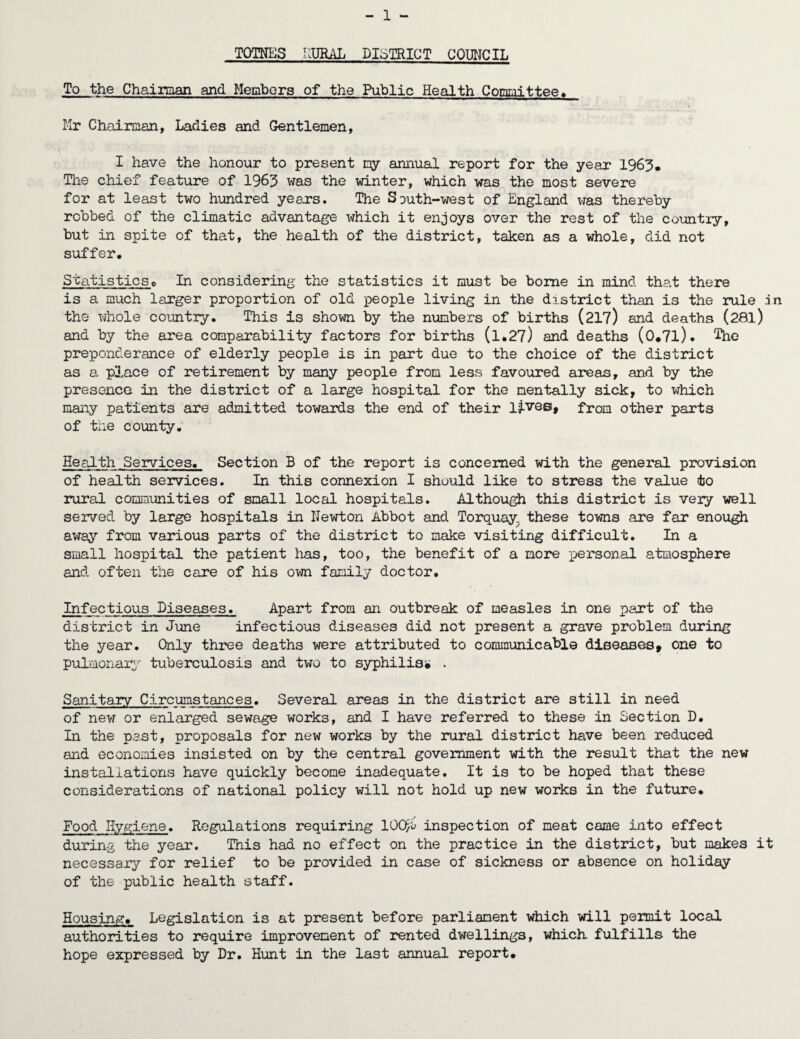 TOTNES RUSAL DISTRICT COUNCIL To the Chairman and Members of the Public Health Mr Chairman, Ladies and Gentlemen, I have the honour to present my annual report for the year 1963. The chief feature of 1963 was the winter, which was the most severe for at least two hundred years. The South-west of England was thereby robbed of the climatic advantage which it enjoys over the rest of the country, but in spite of that, the health of the district, taken as a whole, did not suffer. Statisticso In considering the statistics it must be borne in mind that there is a much larger proportion of old people living in the district than is the rule in the whole country. This is shown by the numbers of births (217) and deaths (28l) and by the area comparability factors for births (l,27) and deaths (0.7l). The preponderance of elderly people is in part due to the choice of the district as a place of retirement by many people from less favoured areas, and by the presence in the district of a large hospital for the mentally sick, to which many patients are admitted towards the end of their lj.vee, from other parts of the county. Health Services. Section B of the report is concerned with the general provision of health services. In this connexion I should like to stress the value to rural communities of small local hospitals. Although this district is very well served by large hospitals in Newton Abbot and Torquay, these towns are far enough away from various parts of the district to make visiting difficult. In a small hospital the patient has, too, the benefit of a more personal atmosphere and often the care of his own family doctor. Infectious Diseases. Apart from an outbreak of measles in one part of the district in June infectious diseases did not present a grave problem during the year. Only three deaths were attributed to communicable diseases, one to pulmonary tuberculosis and two to syphilis* . Sanitary Circumstances. Several areas in the district are still in need of new or enlarged sewage works, and I have referred to these in Section D. In the past, proposals for new works by the rural district have been reduced and economies insisted on by the central government with the result that the new installations have quickly become inadequate. It is to be hoped that these considerations of national policy will not hold up new works in the future. Food Hygiene. Regulations requiring 100y<j inspection of meat came into effect during the year. This had no effect on the practice in the district, but makes it necessary for relief to be provided in case of sickness or absence on holiday of the public health staff. Housing. Legislation is at present before parliament which will permit local authorities to require improvement of rented dwellings, which fulfills the hope expressed by Dr. Hunt in the last annual report.