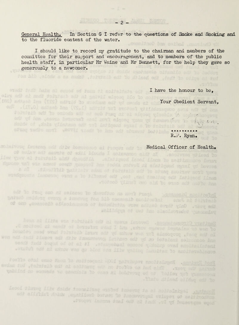 General Health. In Section G I refer to the questions of Smoke and Smoking and to the fluoride content of the water. I should like to record my gratitude to the chairman and members of the committee for their support and encouragement, and to members of the public health staff, in particular Mr Maine and Mr Bennett, for the help they gave so generously to a newcomer. I have the honour to be. Your Obedient Servant, R.P. Ryan.