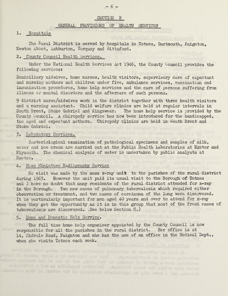 SECTION B GENERAL PROVISIONS OF HEALTH SERVICES 1. Hospitals The Rural District is served by hospitals in Totnes, Dartmouth, Paignton, Newton Abbot, Ashburton, Torquay and Bittaford. 2. County Council Health Services. Under the National Health Services Act 1946, the County Council provides the following services: Domiciliary midwives, home nurses, health visitors, supervisory care of expectant and nursing mothers and children under five, ambulance services, vaccination and immunisation procedures, home help services and the care of persons suffering from illness or mental disorders and the aftercare of such persons. 9 district nurse/midwives work in the district together with three health visitors and a nursing assistant. Child welfare clinics are held at regular intervals in South Brent, Stoke Gabriel and Kingswear. The home help service is provided by the County Council. A chiropody service has now been introduced for the handicapped, the aged and expectant mothers. Chiropody clinics are held in South Brent and Stoke Gabriele 3. Laboratory Services. Bacteriological examination of pathological specimens and samples of milk, water and ice cream are carried out at the Public Health Laboratories at Exeter and Plymouth. The chemical analysis of water is undertaken by public analysts at Exeter. 4* Mass Miniature Radiography Service No visit was made by the mass x-ray unit to the parishes of the rural district during 1963. However the unit paid its usual visit to the Borough of Totnes and I have no doubt that many residents of the rural district attended for x-ray in the Borough. Tito new cases of pulmonary tuberculosis which required either observation or treatment, and two cases of carcinoma of the lung were discovered. It is particularly important for men aged 40 years and over to attend for x-rgy when they get the opportunity as it is in this group that most of the fresh cases of tuberculosis are discovered. xSee below Section C.) Home and Domestic Help Service. The full time home help organiser appointed by the County Council is now responsible for all the parishes in the rural district. Her office is at 14, Midvale Road, Paignton and she has the use of an office in the Medical Dept., when she visits Totnes each week.