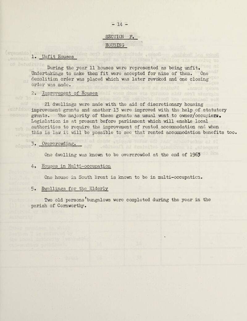 SECTION F, HOUSING 1. Unfit Houses During the year 11 houses were represented as being unfit. Undertakings to make them fit were accepted for nine of them. One demolition order was placed which was later revoked and one closing order was made. 2• Improvement of Houses 21 dwellings were made with the aid of discretionary housing improvement grants and another 13 were improved with the help of statutory grants. The majority of these grants as usual went to owner/occupiers« Legislation is at present before parliament which will enable local authorities to require the improvement of rented accommodation and when this is law it will be possible to see that rented accommodation benefits too. 3* Overcrowding. One dwelling was known to be overcrowded at the end of 1963 49 Houses in Multi-occupation One house in South Brent is known to be in multi-occupation. 5 e Dwellings for the Elderly Two old persons’bungalows were completed during the year in the parish of Comworthy.