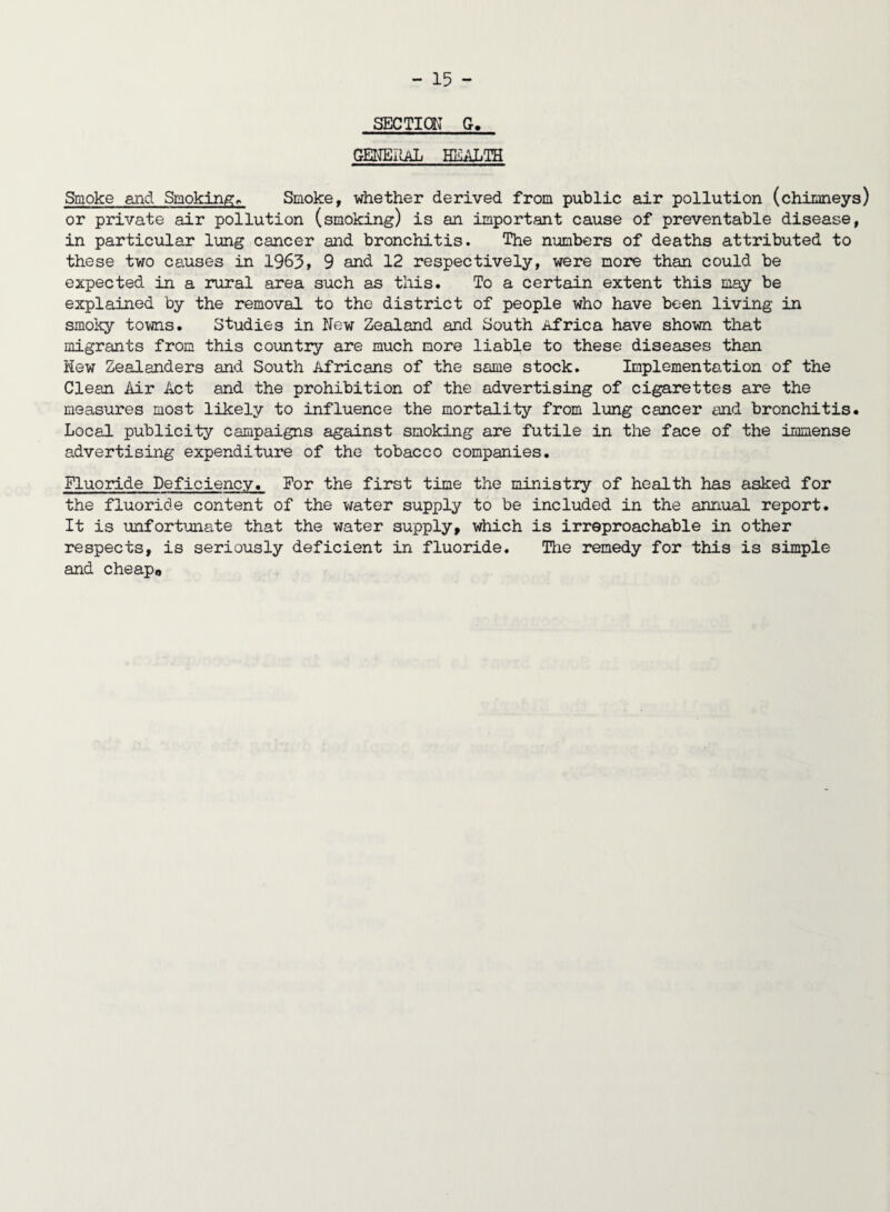 SECTION G, GENERAL HEALTH Smoke and Smoking» Smoke, whether derived from public air pollution (chimneys) or private air pollution (smoking) is an important cause of preventable disease, in particular lung cancer and bronchitis. The numbers of deaths attributed to these two causes in 1963, 9 and 12 respectively, were more than could be expected in a rural area such as this. To a certain extent this may be explained by the removal to the district of people who have been living in smoky toms. Studies in New Zealand and South Africa have shown that migrants from this country are much more liable to these diseases than Hew Zealanders and South Africans of the same stock. Implementation of the Clean Air Act and the prohibition of the advertising of cigarettes are the measures most likely to influence the mortality from lung cancer and bronchitis. Local publicity campaigns against smoking are futile in the face of the immense advertising expenditure of the tobacco companies. Fluoride Deficiency. For the first time the ministry of health has asked for the fluoride content of the water supply to be included in the annual report. It is unfortunate that the water supply, which is irreproachable in other respects, is seriously deficient in fluoride. The remedy for this is simple and cheapo