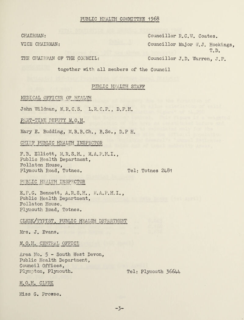 PUBLIC HEALTH COMMITTEE 1968 CHAIRMAN: Councillor R. C.W. Coates. VICE CHAIRMAN: Councillor Major W.J. Hockings, T.D. THE CHAIRMAN OF THE COUNCIL: Councillor J.D. Warren, J.P. together with all members of the Council PUBLIC HEALTH STAFF MEDICAL OFFICER OF HEALTH John Wildman, M.R.C.S. L.R.C.P., D.P.H. PART-TIME DEPUTY M.O.H. Mary E. Budding, M.B.B.Ch., B.Sc., D.P H. CHIEF PUBLIC HEALTH INSPECTOR F.B. Elliott, M.R.S.H. , M.A.P.H.I., Public Health Department, Follaton House, Plymouth Road, Totnes. Tel: Totnes 2481 PUBLIC HEALTH INSPECTOR E.P.G-. Bennett, A.R. S.H., M.A.P.H. I., Public Health Department, Follaton House, Plymouth Road, Totnes. C LEEK/TYPIST, PUBLIC HEALTH DEPARTMENT Mrs. J. Evans. M.O.H. CENTRAL OFFICE Area No. 5 - South West Devon, Public Health Department, Council Offices, Plympton, Plymouth. Tel: Plymouth 36644 M.O.H. CLERK Miss G-. Prowse. -3-