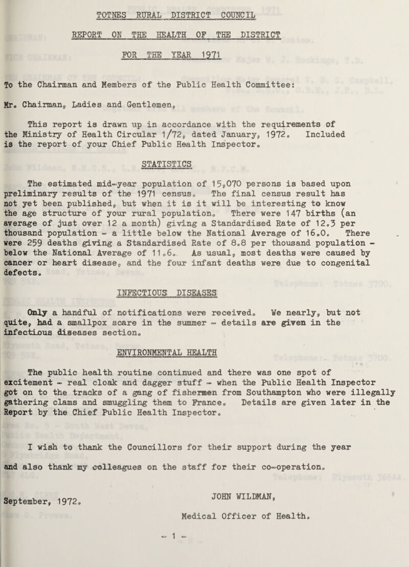 REPORT ON THE HEALTH OF THE DISTRICT FOR THE YEAR 1971 To the Chairman and Members of the Public Health Committees Mro Chairman, Ladies and Gentlemen;, This report is drawn up in accordance with the requirements of the Ministry of Health Circular l/72, dated January, 1972„ Included is the report of your Chief Public Health Inspector,, STATISTICS The estimated mid-year population of 15p070 persons is based upon preliminary results of the 1971 census0 The final census result has not yet been published, but when it is it will be interesting to know the age structure of your rural population., There were 147 births (an average of just over 12 a month) giving a Standardised Rate of 12„3 per thousand population - a little below the National Average of l6„0o There were 259 deaths giving a Standardised Rate of 8C8 per thousand population - below the National Average of 11060 As usual, most deaths were caused by cancer or heart disease, and the four infant deaths were due to congenital defects,. INFECTIOUS DISEASES Only a handful of notifications were received,, We nearly, but not quite, had a smallpox scare in the summer » details are given in the infectious diseases section,, ENVIRONMENTAL HEALTH The public health routine continued and there was one spot of excitement - real cloak and dagger stuff - when the Public Health Inspector got on to the tracks of a gang of fishermen from Southampton who were illegally gathering clams and smuggling them to France„ Details are given later in the Report by the Chief Public Health Inspector„ I wish to thank the Councillors for their support during the year and also thank my colleagues on the staff for their co-operation. September, 1972„ JOHN WILDMAN, Medical Officer of Health, *=* 1 ■*