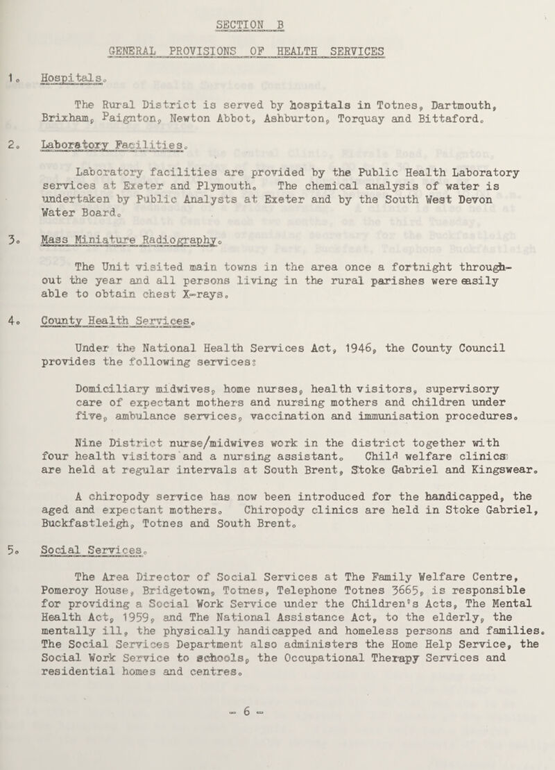 CENERAL^ PROVISIONS OF HEALTH SERVICES The Rural District is served by hospitals in Totnes, Dartmouth, Brixham, Paignton, Newton Abbot, Ashburton, Torquay and Bittaford® Laboratory Faei.1 itie s „ Laboratory facilities are provided by the Public Health Laboratory services at Exeter and Plymouth0 The chemical analysis of water is undertaken by Public Analysts at Exeter and by the South West Devon Water Board0 Mass Miniature Radiograpby0 The Unit visited main towns in the area once a fortnight through¬ out the year and all persons living in the rural parishes were easily able to obtain chest X-rays0 County Health Services0 Under the National Health Services Act, 1946, the County Council provides the following services? Domiciliary mid,wives, home nurses, health visitors, supervisory care of expectant mothers and nursing mothers and children under five, ambulance services, vaccination and immunisation procedures0 Nine District nurse/midwives work in the district together with four health visitors and a nursing assistant0 Child welfare clinics- are held at regular intervals at South Brent, Stoke Gabriel and Kingswear® A chiropody service has now been introduced for the handicapped, the aged and expectant mothers0 Chiropody clinics are held in Stoke Gabriel, Buckfastleigh, Totnes and South Brent® Social Services0 ' ■ ■’T'WJm n 7»i iwrj * m -m mrirr n t.i - wr. The Area Director of Social Services at The Family Welfare Centre, Pomeroy House, Bridgetown, Tomes, Telephone Totnes 3665, is responsible for providing a Social Work Service under the Children's Acts, The Mental Health Act, 1959, and The National Assistance Act, to the elderly, the mentally ill, the physically handicapped and homeless persons and families® The Social Services Department also administers the Home Help Service, the Social Work Service to schools, the Occupational. Therapy Services and residential homes and centres®