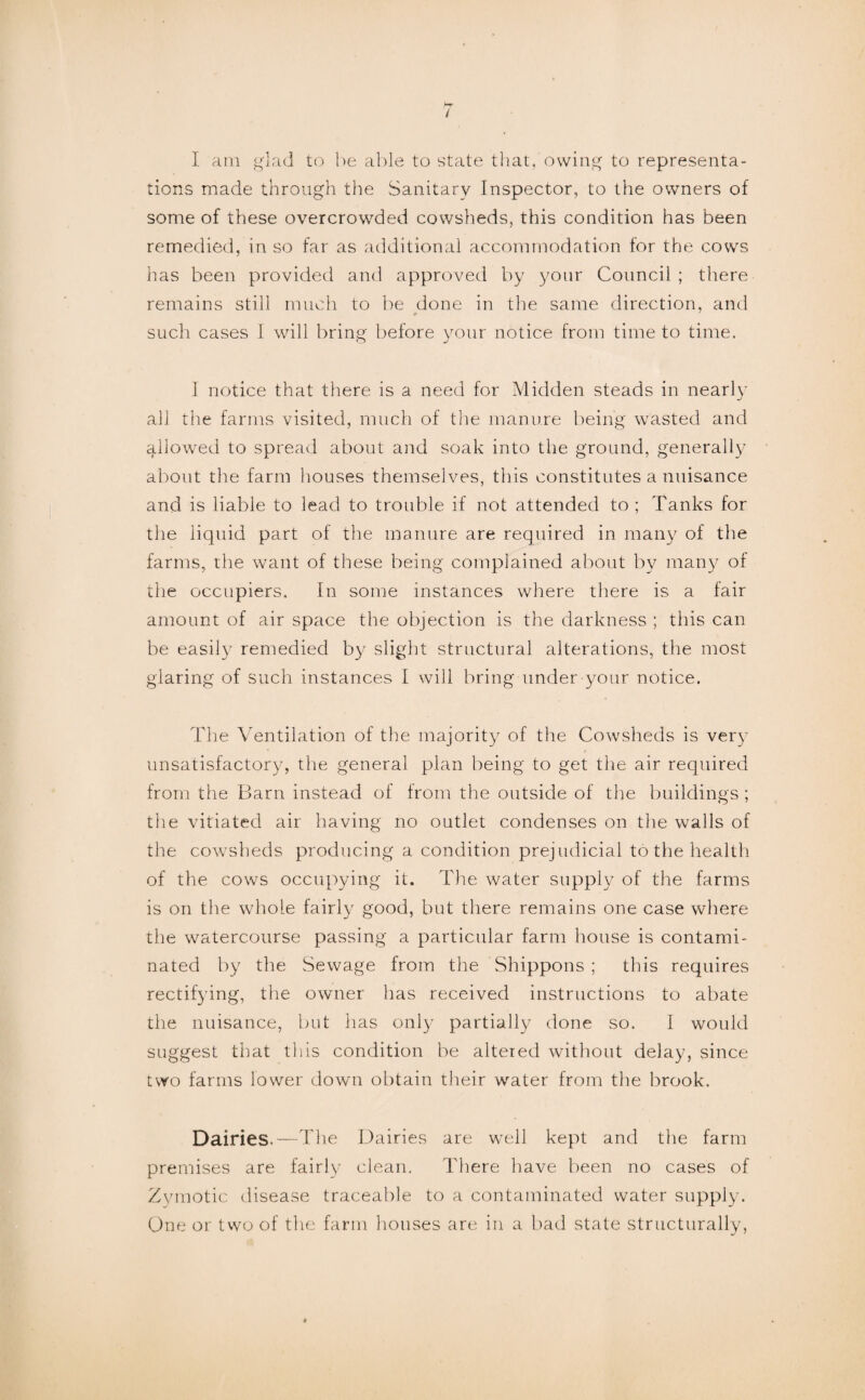 / 1 am glad to he able to state that, owing to representa¬ tions made through the Sanitary Inspector, to the owners of some of these overcrowded cowsheds, this condition has been remedied, in so far as additional accommodation for the cows has been provided and approved by your Council ; there remains still much to be done in the same direction, and such cases 1 will bring before your notice from time to time. 1 notice that there is a need for Midden steads in near!}’ all the farms visited, much of tlie manure being wasted and allowmd to spread about and soak into the ground, generall}’ about the farm houses themselves, this constitutes a nuisance and is liable to lead to trouble if not attended to ; Tanks for the liquid part of the manure are required in many of the farms, the want of these being complained about by many of the occupiers. In some instances where there is a fair amount of air space the objection is the darkness ; this can be easily remedied b}^ slight structural alterations, the most glaring of such instances I will bring under your notice. The Ventilation of the majority of the Cowsheds is very unsatisfactory, the general plan being to get tlie air required from the Barn instead of from the outside of the buildings ; the vitiated air having no outlet condenses on the walls of the cow^sheds producing a condition prejudicial to the health of the cows occupying it. The water supply of the farms is on the whole fairl}' good, but there remains one case where the watercourse passing a particular farm house is contami¬ nated by the Sewage from the Shippons ; this requires rectifying, the owner has received instructions to abate the nuisance, but has only partially done so. I would suggest that tliis condition be altered without delay, since two farms lower down obtain their water from the brook. Dairies.—The Dairies are well kept and the farm premises are fairly clean. There have been no cases of Zymotic disease traceable to a contaminated water supply. One or two of the farm houses are in a bad state structurally,