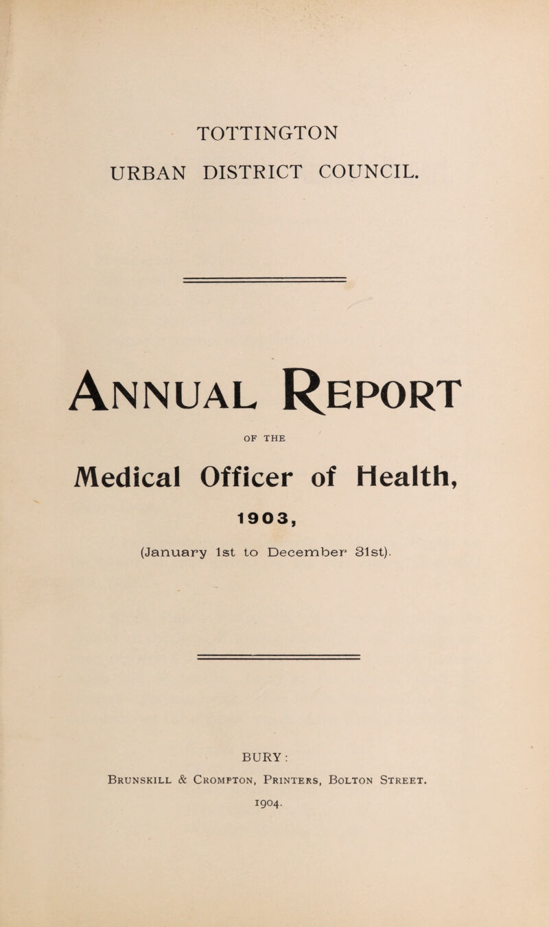 TOTTINGTON URBAN DISTRICT COUNCIL. Annual Report OF THE Medical Officer of Health, 1903, (January 1st to December 31st). BURY : Brunskill & Crompton, Printers, Bolton Street. 1904.
