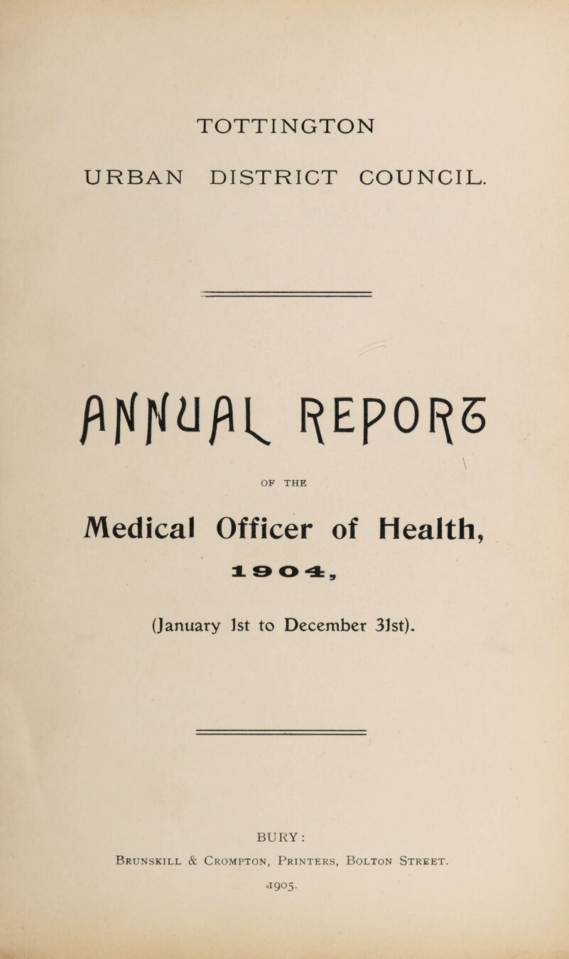 TOTTINGTON URBAN DISTRICT COUNCIL. I^EpOI^S \ OF THE Medical Officer of Health, J. & 0 4, (January 1st to December 31st). BURY : Brunskill & Crompton, Printers, Bolton Street. ,1905.