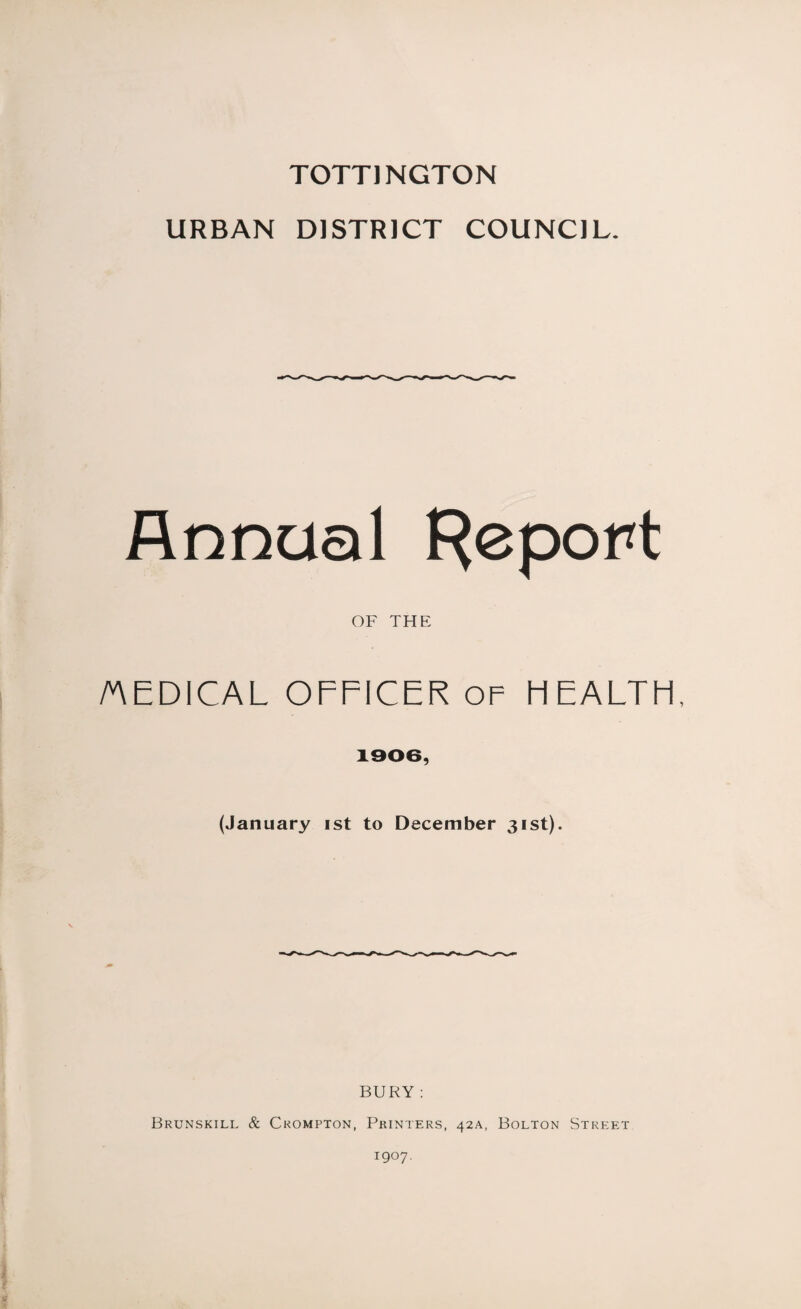 TOTT) NGTON URBAN DISTRICT COUNCIL. Annual Report OF THE /MEDICAL OFFICER OF HEALTH, 1906, (January ist to December 31st). BURY ; Brunskill & Crompton, Printers, 42A, Bolton Street