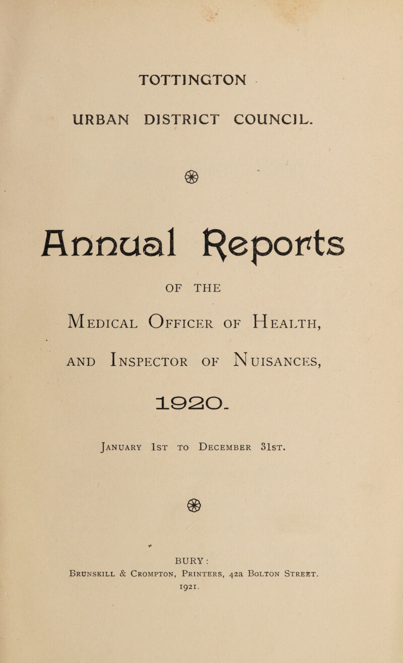 TOTTINGTON URBAN DISTRICT COUNCIL. Annual F^eports OF THE M EDicAL Officer of H FALTH, AND Inspector of Nuisances, 1020- January 1st to December 31st. BURY : Brunskill & Crompton, Printers, 42a Bolton Street. 1921.