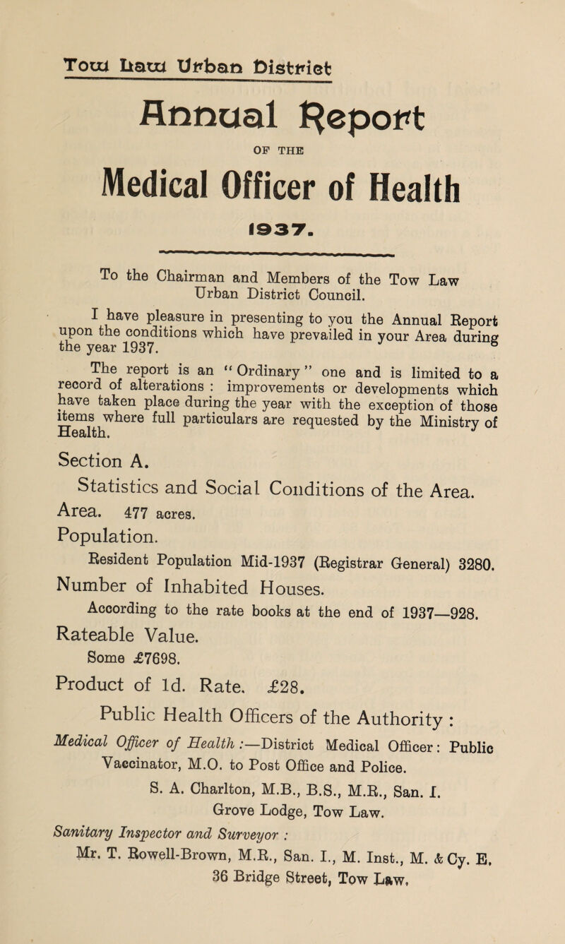 Toui liam Ut»ban DistPiet Annual l^epot^t OF THE Medical Officer of Health To the Chairman and Members of the Tow Law Urban District Council. I have pleasure in^ presenting to you the Annual Report upon the conditions which have prevailed in your Area during the year 1937. ® The report is an ‘‘ Ordinary ” one and is limited to a record of alterations : improvements or developments which have taken place during the year with the exception of those ^ems where full particulars are requested by the Ministry of Section A. Statistics and Social Conditions of the Area. Area. 477 acres. Population. Resident Population Mid-1937 (Registrar General) 3280. Number of Inhabited Houses. According to the rate books at the end of 1937—928. Rateable Value. Some £7698. Product of Id. Rate. £28. Public Health Officers of the Authority : Medical Officer of Health .-—District Medical Officer: Public Vaccinator, M.O. to Post Office and Police. S. A. Charlton, M.B., B.S., M.R., San. I. Grove Lodge, Tow Law. Sanitary Inspector and Surveyor : Mr. T. Rowell-Brown, M.R., San. I., M. Inst., M. & Cy. B, 36 Bridge Street, Tow Lnw,