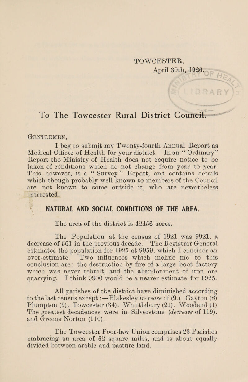 TOWCESTER, April 30th, 1926. To The Towcester Rural District Council. Gentlemen, I beg to submit my Twenty-fourth Annual Report as Medical Officer of Health for your district. In an “ Ordinary” Report the Ministry of Health does not require notice to be taken of conditions which do not change from year to year. This, however, is a “ Survey ” Report, and contains details which though probably well known to members of the Council are not known to some outside it, who are nevertheless interested. NATURAL AND SOCIAL CONDITIONS OF THE AREA. The area of the district is 42456 acres. The Population at the census of 1921 was 9921, a decrease of 561 in the previous decade. The Registrar General estimates the population for 1925 at 9959, which I consider an over-estimate. Two influences which incline me to this conclusion are: the destruction by fire of a large boot factory which was never rebuilt, and the abandonment of iron ore quarrying. I think 9900 would be a nearer estimate for 1925. All parishes of the district have diminished according to the last census except :—Blakesley increase of (9.) Gayton (8) Plumpton (9). Towcester (34). Whittlebury (21). Woodend (1) The greatest decadences were in Silverstone (decrease of 119). and Greens Norton (11U). The Towcester Poor-law Union comprises 23 Parishes embracing an area of 62 square miles, and is about equally divided between arable and pasture land.