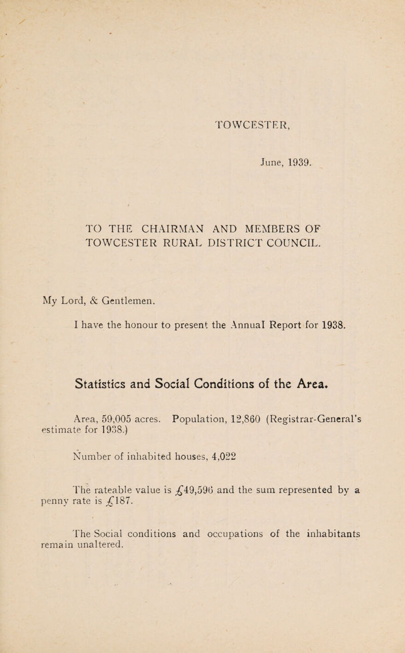TOWCESTER, June, 1939. TO THE CHAIRMAN AND MEMBERS OF TOWCESTER RURAL DISTRICT COUNCIL. My Lord, & Gentlemen. I have the honour to present the Annual Report for 1938. Statistics and Social Conditions of the Area* Area, 59,005 acres. Population, 12,860 (Registrar-General’s estimate for 1938.) Number of inhabited houses, 4,022 The rateable value is £49,596 and the sum represented by a penny rate is .£187. The Social conditions and occupations of the inhabitants remain unaltered.