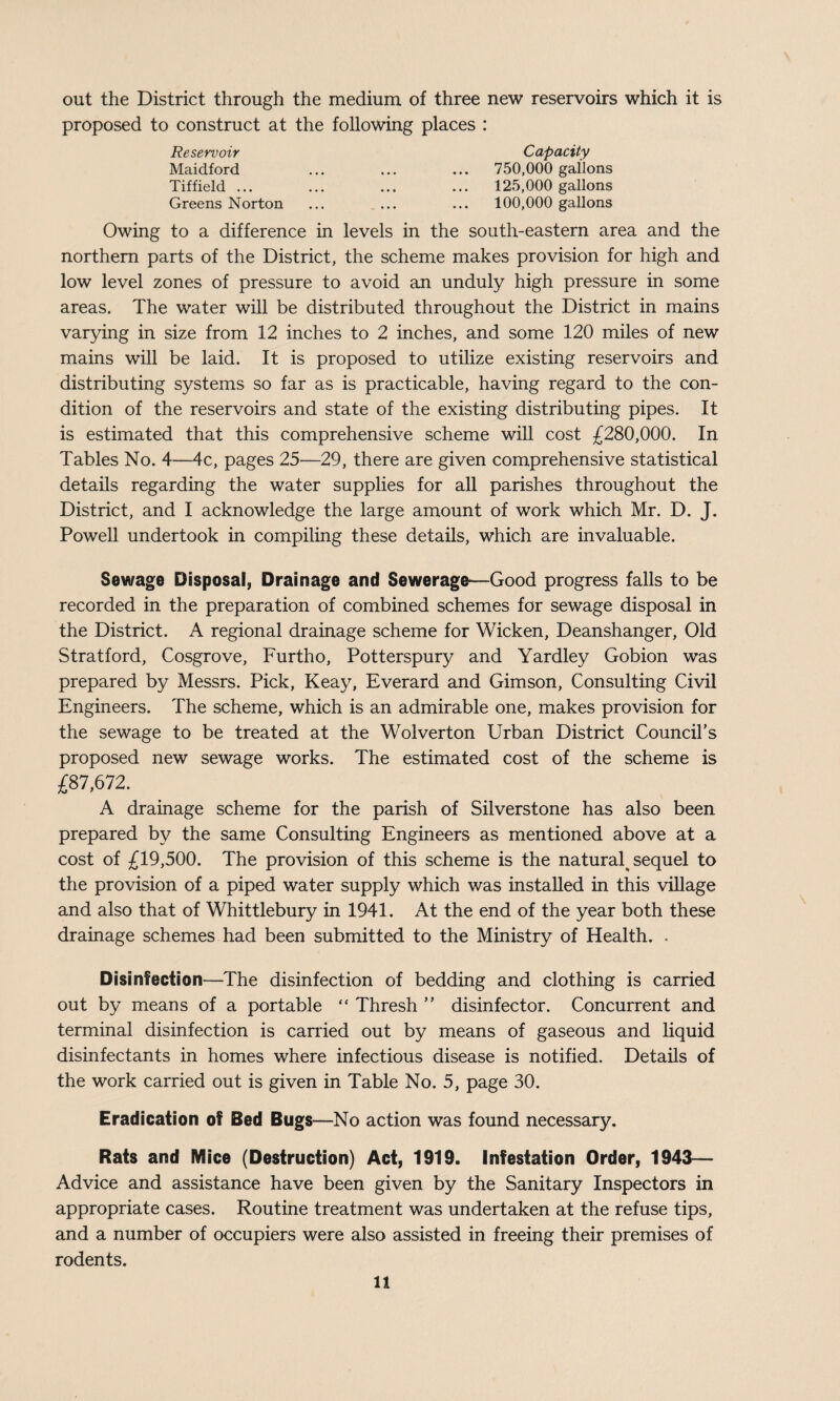 out the District through the medium of three new reservoirs which it is proposed to construct at the following places : Reservoir Capacity Maidford ... ... ... 750,000 gallons Tiffield ... ... ... ... 125,000 gallons Greens Norton ... ... ... 100,000 gallons Owing to a difference in levels in the south-eastern area and the northern parts of the District, the scheme makes provision for high and low level zones of pressure to avoid an unduly high pressure in some areas. The water will be distributed throughout the District in mains varying in size from 12 inches to 2 inches, and some 120 miles of new mains will be laid. It is proposed to utilize existing reservoirs and distributing systems so far as is practicable, having regard to the con¬ dition of the reservoirs and state of the existing distributing pipes. It is estimated that this comprehensive scheme will cost £280,000. In Tables No. 4—4c, pages 25—29, there are given comprehensive statistical details regarding the water supplies for all parishes throughout the District, and I acknowledge the large amount of work which Mr. D. J. Powell undertook in compiling these details, which are invaluable. Sewage Disposal, Drainage and Sewerago—Good progress falls to be recorded in the preparation of combined schemes for sewage disposal in the District. A regional drainage scheme for Wicken, Deanshanger, Old Stratford, Cosgrove, Furtho, Potterspury and Yardley Gobion was prepared by Messrs. Pick, Keay, Everard and Gimson, Consulting Civil Engineers. The scheme, which is an admirable one, makes provision for the sewage to be treated at the Wolverton Urban District Council’s proposed new sewage works. The estimated cost of the scheme is £87,672. A drainage scheme for the parish of Silverstone has also been prepared by the same Consulting Engineers as mentioned above at a cost of £19,500. The provision of this scheme is the natural^ sequel to the provision of a piped water supply which was installed in this village and also that of Whittlebury in 1941. At the end of the year both these drainage schemes had been submitted to the Ministry of Health. . Disinfection—The disinfection of bedding and clothing is carried out by means of a portable “ Thresh ” disinfector. Concurrent and terminal disinfection is carried out by means of gaseous and liquid disinfectants in homes where infectious disease is notified. Details of the work carried out is given in Table No. 5, page 30. Eradication of Bed Bugs—No action was found necessary. Rats and Mice (Destruction) Act, 1919. infestation Order, 1943— Advice and assistance have been given by the Sanitary Inspectors in appropriate cases. Routine treatment was undertaken at the refuse tips, and a number of occupiers were also assisted in freeing their premises of rodents.