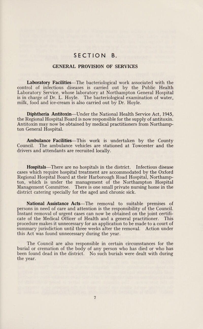 GENERAL PROVISION OF SERVICES Laboratory Facilities—The bacteriological work associated with the control of infectious diseases is carried out by the Public Health Laboratory Service, whose laboratory at Northampton General Hospital is in charge of Dr. L. Hoyle. The bacteriological examination of water, milk, food and ice-cream is also carried out by Dr. Hoyle. Diphtheria Antitoxin—Under the National Health Service Act, 1945, the Regional Hospital Board is now responsible for the supply of antitoxin. Antitoxin may now be obtained by medical practitioners from Northamp¬ ton General Hospital. Ambulance Facilities—This work is undertaken by the County Council. The ambulance vehicles are stationed at Towcester and the drivers and attendants are recruited locally. Hospitals—There are no hospitals in the district. Infectious disease cases which require hospital treatment are accommodated by the Oxford Regional Hospital Board at their Harborough Road Hospital, Northamp¬ ton, which is under the management of the Northampton Hospital Management Committee. There is one small private nursing home in the district catering specially for the aged and chronic sick. National Assistance Acts—The removal to suitable premises of persons in need of care and attention is the responsibility of the Council. Instant removal of urgent cases can now be obtained on the joint certifi¬ cate of the Medical Officer of Health and a general practitioner. This procedure makes it unnecessary for an application to be made to a court of summary jurisdiction until three weeks after the removal. Action under this Act was found unnecessary during the year. The Council are also responsible in certain circumstances for the burial or cremation of the body of any person who has died or who has been found dead in the district. No such burials were dealt with during the year.