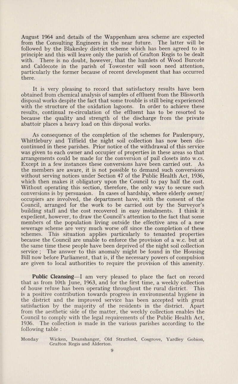 August 1964 and details of the Wappenham area scheme are expected from the Consulting Engineers in the near future. The latter will be followed by the Blakesley district scheme which has been agreed to in principle and this will leave only the parish of Grafton Regis to be dealt with. There is no doubt, however, that the hamlets of Wood Burcote and Caldecote in the parish of Towcester will soon need attention, particularly the former because of recent development that has occurred there. It is very pleasing to record that satisfactory results have been obtained from chemical analysis of samples of effluent from the Blisworth disposal works despite the fact that some trouble is still being experienced with the structure of the oxidation lagoons. In order to achieve these results, continual re-circulation of the effluent has to be resorted to because the quality and strength of the discharge from the private abattoir places a heavy load on this disposal works. As consequence of the completion of the schemes for Paulerspury, Whittlebury and Tiffield the night soil collection has now been dis¬ continued in these parishes. Prior notice of the withdrawal of this service was given to each owner and occupier of properties in these areas so that arrangements could be made for the conversion of pail closets into w.cs. Except in a few instances these conversions have been carried out. As the members are aware, it is not possible to demand such conversions without serving notices under Section 47 of the Public Health Act, 1936, which then makes it obligatory upon the Council to pay half the cost. Without operating this section, therefore, the only way to secure such conversions is by persuasion. In cases of hardship, where elderly owner/ occupiers are involved, the department have, with the consent of the Council, arranged for the work to be carried out by the Surveyor’s building staff and the cost recovered in easy instalments. I think it expedient, however, to draw the Council’s attention to the fact that some members of the population living outside the effective area of a new sewerage scheme are very much worse off since the completion of these schemes. This situation applies particularly to tenanted properties because the Council are unable to enforce the provision of a w.c. but at the same time these people have been deprived of the night soil collection service ; The answer to this anomaly might be found in the Housing Bill now before Parliament, that is, if the necessary powers of compulsion are given to local authorities to require the provision of this amenity. Public Cleansing—I am very pleased to place the fact on record that as from 10th June, 1963, and for the first time, a weekly collection of house refuse has been operating throughout the rural district. This is a positive contribution towards progress in environmental hygiene in the district and the improved service has been accepted with great satisfaction by the majority of the residents in the district. Apart from the aesthetic side of the matter, the weekly collection enables the Council to comply with the legal requirements of the Public Health Act, 1936. The collection is made in the various parishes according to the following table : Monday Wicken, Deanshanger, Old Stratford, Cosgrove, Yardley Gobion, Grafton Regis and Alderton.