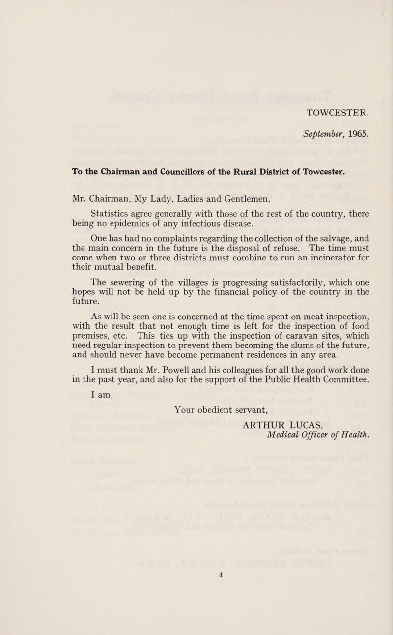 TOWCESTER. September, 1965. To the Chairman and Councillors of the Rural District of Towcester. Mr. Chairman, My Lady, Ladies and Gentlemen, Statistics agree generally with those of the rest of the country, there being no epidemics of any infectious disease. One has had no complaints regarding the collection of the salvage, and the main concern in the future is the disposal of refuse. The time must come when two or three districts must combine to run an incinerator for their mutual benefit. The sewering of the villages is progressing satisfactorily, which one hopes will not be held up by the financial policy of the country in the future. As will be seen one is concerned at the time spent on meat inspection, with the result that not enough time is left for the inspection of food premises, etc. This ties up with the inspection of caravan sites, which need regular inspection to prevent them becoming the slums of the future, and should never have become permanent residences in any area. I must thank Mr. Powell and his colleagues for all the good work done in the past year, and also for the support of the Public Health Committee. I am, Your obedient servant, ARTHUR LUCAS, Medical Officer of Health.