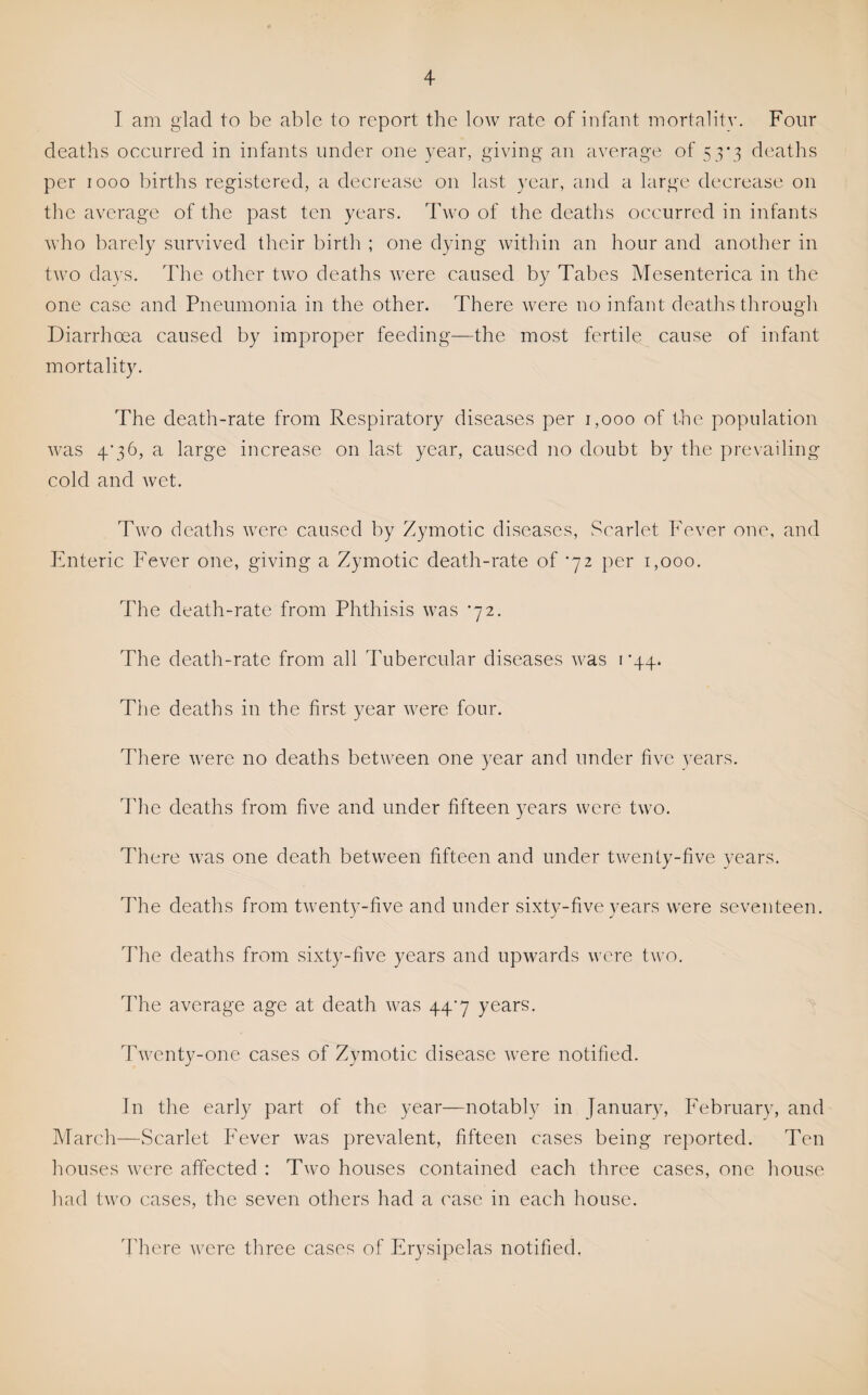 I am glad to be able to report the low rate of infant mortality. Four deaths occurred in infants under one year, giving an average of 53*3 deaths per 1000 births registered, a decrease on last year, and a large decrease on the average of the past ten years. Two of the deaths occurred in infants who barely survived their birth ; one dying within an hour and another in two days. The other two deaths were caused by Tabes Mesenterica in the one case and Pneumonia in the other. There were no infant deaths through Diarrhoea caused by improper feeding—the most fertile cause of infant mortality. The death-rate from Respiratory diseases per 1,000 of the population was 4’36, a large increase on last year, caused no doubt by the prevailing cold and wet. Two deaths were caused by Zymotic diseases, .‘Scarlet Fever one, and Enteric Fever one, giving a Zymotic death-rate of ‘72 per 1,000. The death-rate from Phthisis was '72. The death-rate from all Tubercular diseases was i ’44. The deaths in the first year were four. There were no deaths between one year and under five vears. The deaths from five and under fifteen years were two. There was one death between fifteen and under twenty-five years. The deaths from twenty-five and under sixty-five years were seventeen. The deaths from sixty-five years and upwards were two. The average age at death was 44^7 years. Twenty-one cases of Zymotic disease were notified. In the early part of the year—notably in January, February, and March—Scarlet Fever was prevalent, fifteen cases being reported. Ten houses were affected : Two houses contained each three cases, one house had two cases, the seven others had a case in each house. There were three cases of Erysipelas notified.