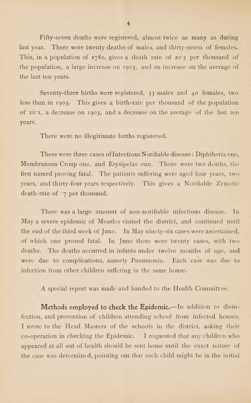 Fifty-seven deaths were registered, almost twice as many as during last year. There were twenty deaths of males, and thirty-seven of females. This, in a population of 2780, gives a death rate of 20*5 per thousand of the population, a large increase on 1903, and an increase on the average of the last ten years. Seventy-three births were registered, 33 males and 3.0 females, two less than in 1903. This gives a birth-rate per thousand of the population of 26*2, a decrease on 1903, and a decrease on the average of the last ten years. There were no illegitimate births registered. There were three cases of Intectious Notifiable disease : Diphtheria one. Membranous Croup one, and Erysipelas one. There were two deaths, the first named proving fatal. The patients suffering were aged four years, two years, and thirty-four years respectively. This gives a Notifiable Zymotic death-rate of '7 per thousand. There was a large amount of non-notifiable infectious disease. In May a severe epidemic of Measles visited the district, and continued until the end of the third week of June. In May ninety-six cases were ascertained, of which one proved fatal. In June there were twenty cases, with two deaths. The deaths occurred in infants under twelve months of age, and were due to complications, namely Pneumonia. Each case was due to infection from other children suffering in the same house. A special report was made and handed to the Health Committee. Methods employed to check the Epidemic*—In addition to disin¬ fection, and prevention of children attending school from infected houses, I wrote to the Head Masters of the schools in the district, asking their co-operation in checking the Epidemic. I requested that any children who appeared at all out of health should be sent home until the exact nature of the case was determined, pointing out that such child might be in the initial