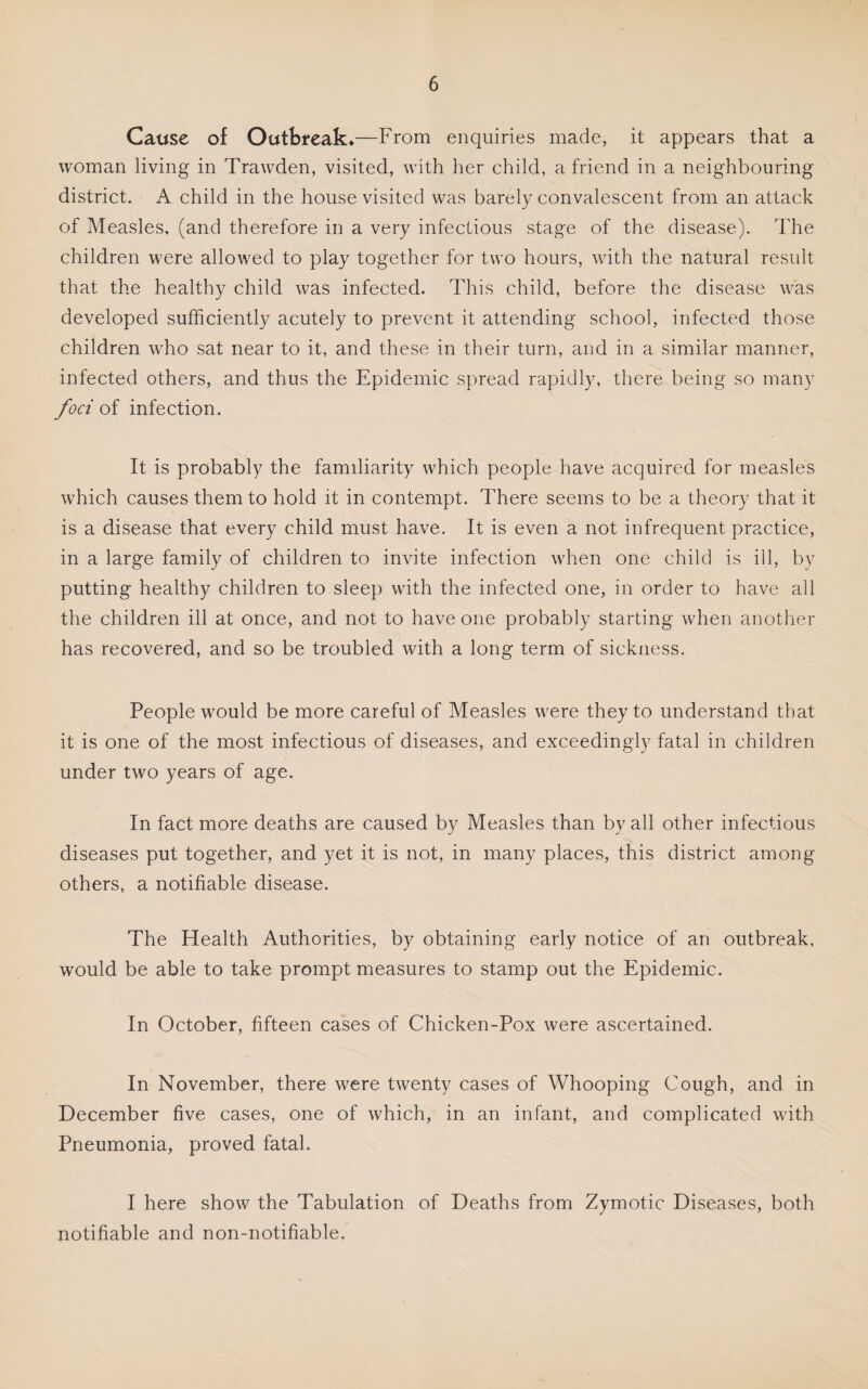 Cause of Outbreak*—From enquiries made, it appears that a woman living in Trawden, visited, with her child, a friend in a neighbouring district. A child in the house visited was barely convalescent from an attack of Measles, (and therefore in a very infectious stage of the disease). The children were allowed to play together for two hours, with the natural result that the healthy child was infected. This child, before the disease was developed sufficiently acutely to prevent it attending school, infected those children who sat near to it, and these in their turn, and in a similar manner, infected others, and thus the Epidemic spread rapidly, there being so many foci oi infection. It is probably the familiarity which people have acquired for measles which causes them to hold it in contempt. There seems to be a theory that it is a disease that every child must have. It is even a not infrequent practice, in a large family of children to invite infection when one child is ill, by putting healthy children to sleep with the infected one, in order to have all the children ill at once, and not to have one probably starting when another has recovered, and so be troubled with a long term of sickness. People would be more careful of Measles were they to understand that it is one of the most infectious of diseases, and exceedingly fatal in children under two years of age. In fact more deaths are caused by Measles than by all other infectious diseases put together, and yet it is not, in many places, this district among others, a notifiable disease. The Health Authorities, by obtaining early notice of an outbreak, would be able to take prompt measures to stamp out the Epidemic. In October, fifteen cases of Chicken-Pox were ascertained. In November, there were twenty cases of Whooping Cough, and in December five cases, one of which, in an infant, and complicated with Pneumonia, proved fatal. I here show the Tabulation of Deaths from Zymotic Diseases, both notifiable and non-notifiable.