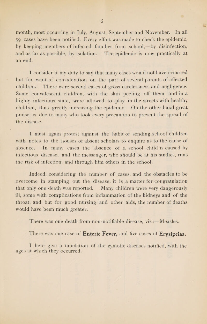 month, most occurring- in July, August, September and November. In all 59 cases have been notified. Every effort was made to check the epidemic, by keeping members of infected families from school,—by disinfection, and as far as possible, by isolation. The epidemic is now practically at an end. I consider it my duty to say that many cases would not have occurred but for want of consideration on the part of several parents of affected children. There were several cases of gross carelessness and negligence. Some convalescent children, with the skin peeling off them, and in a highly infectious state, were allowed to play in the streets with healthy children, thus greatly increasing the epidemic. On the other hand great praise is due to many who took every precaution to prevent the spread of the disease. I must again protest against the habit of sending school children with notes to the houses of absent scholars to enquire as to the cause of absence. In many cases the absence of a school child is caused by infectious disease, and the messenger, who should be at his studies, runs the risk of infection, and through him others in the school. Indeed, considering the number of cases, and the obstacles to be overcome in stamping out the disease, it is a matter for congratulation that only one death was reported. Many children were very dangerously ill, some with complications from inflammation of the kidneys and of the throat, and but for good nursing and other aids, the number of deaths would have been much greater. There was one death from non-notifiable disease, viz:—Measles. There was one case of Enteric Fever, and five cases of Erysipelas. I here give a tabulation of the zymotic diseases notified, with the ages at which they occurred.