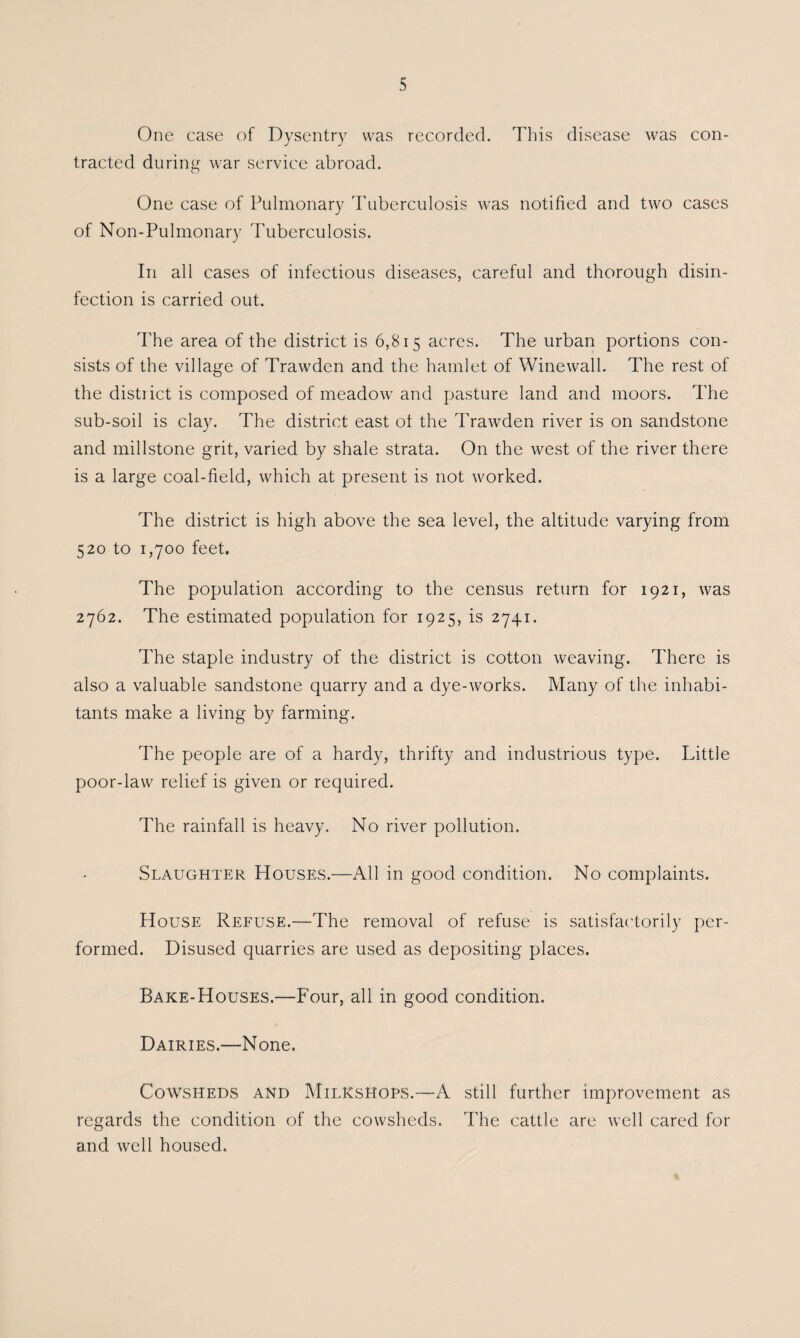 One case of Dysentry was recorded. This disease was con¬ tracted during war service abroad. One case of Pulmonary Tuberculosis was notified and two cases of Non-Pulmonary Tuberculosis. In all cases of infectious diseases, careful and thorough disin¬ fection is carried out. d'he area of the district is 6,815 acres. The urban portions con¬ sists of the village of Trawden and the hamlet of Winewall. The rest of the district is composed of meadow and pasture land and moors. The sub-soil is clay. The district east ot the Trawden river is on sandstone and millstone grit, varied by shale strata. On the west of the river there is a large coal-field, which at present is not worked. The district is high above the sea level, the altitude varying from 520 to 1,700 feet. The population according to the census return for 1921, was 2762. The estimated population for 1925, is 2741. The staple industry of the district is cotton weaving. There is also a valuable sandstone quarry and a dye-works. Many of the inhabi¬ tants make a living by farming. The people are of a hardy, thrifty and industrious type. Little poor-law relief is given or required. The rainfall is heavy. No river pollution. Slaughter Houses.—All in good condition. No complaints. House Refuse.—The removal of refuse is satisfactorily per¬ formed. Disused quarries are used as depositing places. Bake-Houses.—Four, all in good condition. Dairies.—None. Cowsheds and Milkshops.—A still further improvement as regards the condition of the cowsheds. The cattle are well cared for and well housed.