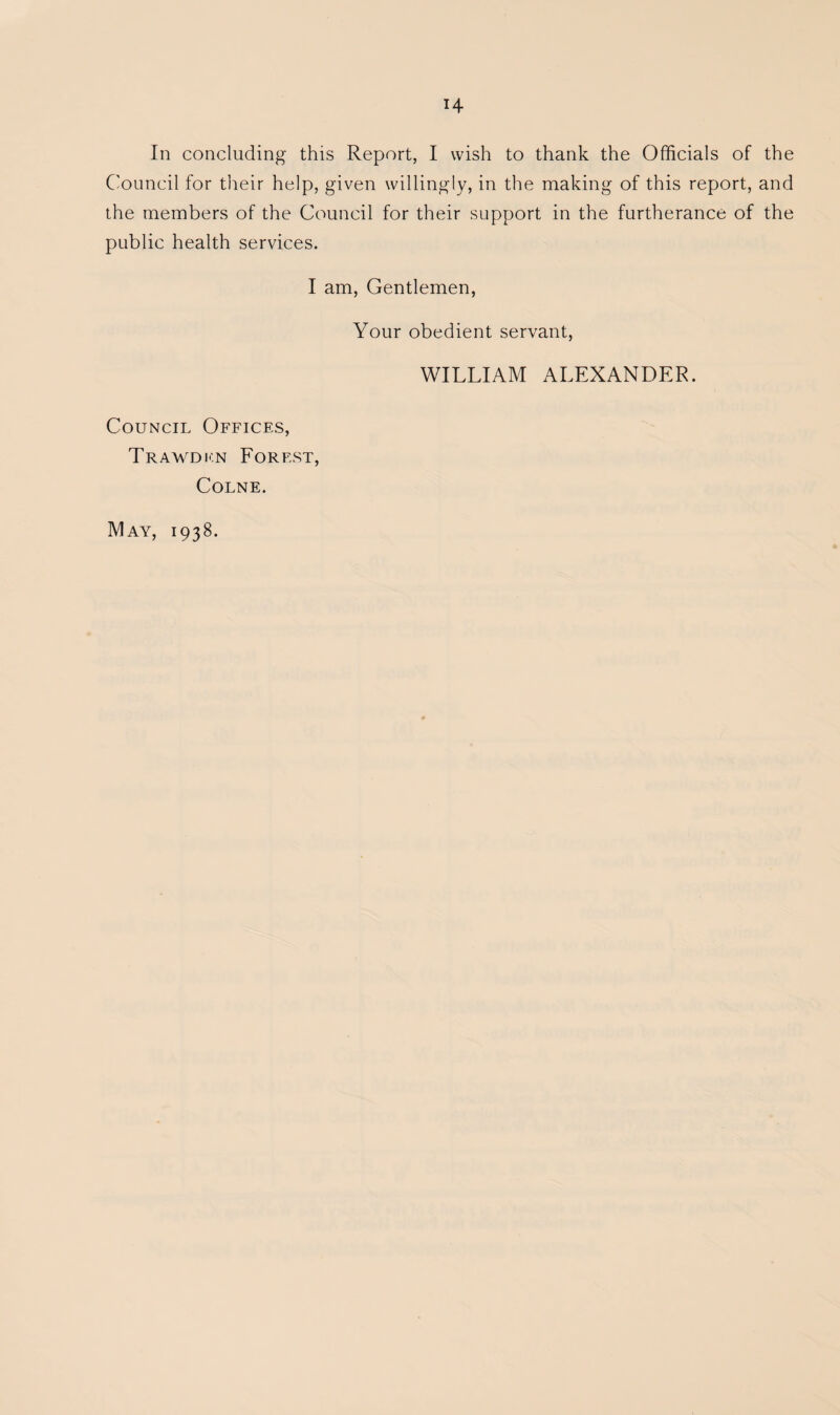 H In concluding this Report, I wish to thank the Officials of the Council for their help, given willingly, in the making of this report, and the members of the Council for their support in the furtherance of the public health services. I am. Gentlemen, Your obedient servant, WILLIAM ALEXANDER. Council Offices, Traavdi'.n Forest, Colne. May, 1938.