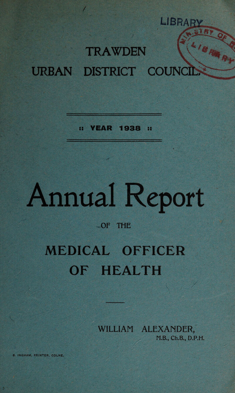 I! YEAR 1938 :: Annual Report OF THE MEDICAL OFFICER OF HEALTH WILLIAM ALEXANDER, Ch.B., D.P.H. B. INGHAM, PRINTER, COLNE.