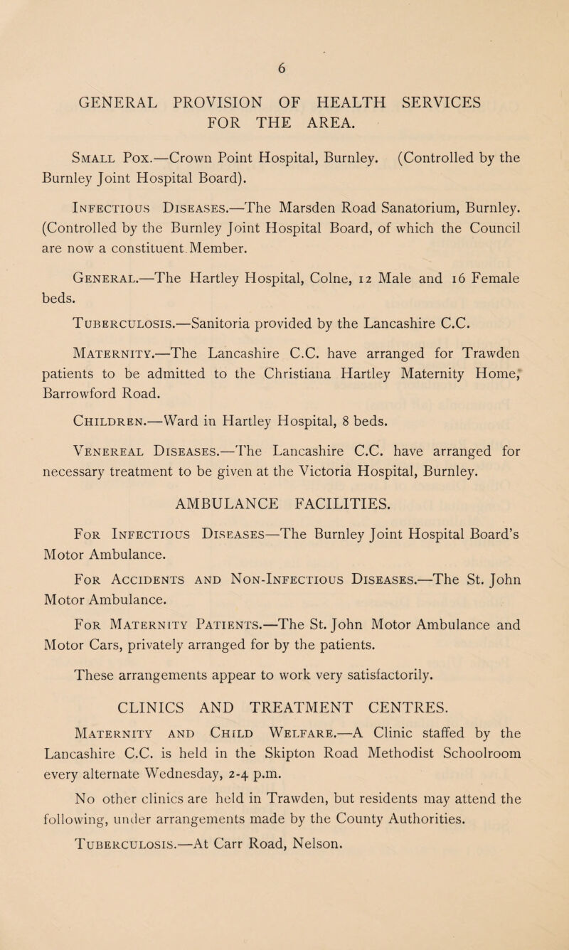 GENERAL PROVISION OF HEALTH SERVICES FOR THE AREA. Small Pox.—Crown Point Hospital, Burnley. (Controlled by the Burnley Joint Hospital Board). Infectious Diseases.—The Marsden Road Sanatorium, Burnley. (Controlled by the Burnley Joint Hospital Board, of which the Council are now a constituent. Member. General.—The Hartley Hospital, Colne, 12 Male and 16 Female beds. Tuberculosis.—Sanitoria provided by the Lancashire C.C. Maternity.—The Lancashire C.C. have arranged for Trawden patients to be admitted to the Christiana Hartley Maternity Home, Barrowford Road. Children.—Ward in Hartley Hospital, 8 beds. Venereal Diseases.—The Lancashire C.C. have arranged for necessary treatment to be given at the Victoria Hospital, Burnley. AMBULANCE FACILITIES. For Infectious Diseases—The Burnley Joint Hospital Board’s Motor Ambulance. For Accidents and Non-Infectious Diseases.—The St. John Motor Ambulance. For Maternity Patients.—The St. John Motor Ambulance and Motor Cars, privately arranged for by the patients. These arrangements appear to work very satisfactorily. CLINICS AND TREATMENT CENTRES. Maternity and Child Welfare.—A Clinic staffed by the Lancashire C.C. is held in the Skipton Road Methodist Schoolroom every alternate Wednesday, 2-4 p.m. No other clinics are held in Trawden, but residents may attend the following, under arrangements made by the County Authorities. Tuberculosis.—At Carr Road, Nelson.