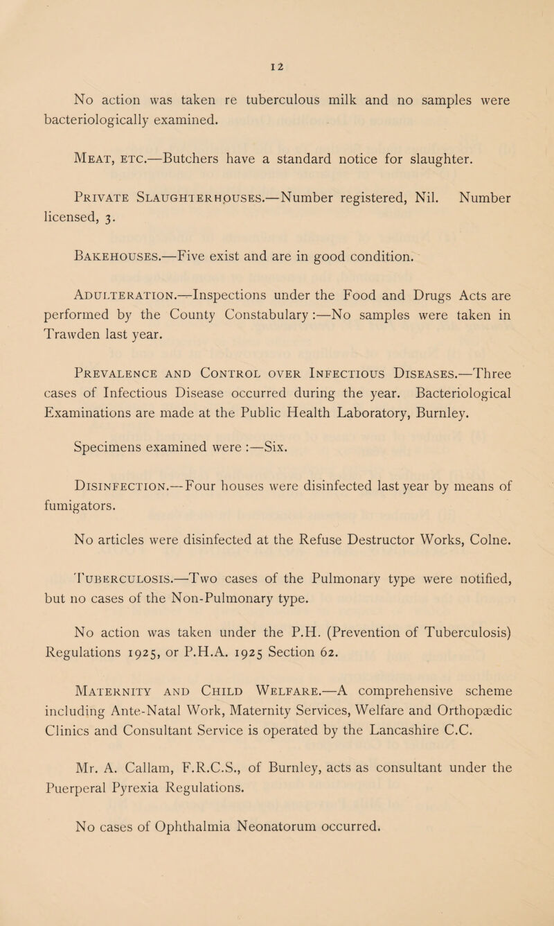 No action was taken re tuberculous milk and no samples were bacteriologically examined. Meat, etc.—Butchers have a standard notice for slaughter. Private Slaughterhouses.—Number registered, Nil. Number licensed, 3. Bakehouses.—Five exist and are in good condition. Adulteration.—Inspections under the Food and Drugs Acts are performed by the County Constabulary :—No samples were taken in Trawden last year. Prevalence and Control over Infectious Diseases.—Three cases of Infectious Disease occurred during the year. Bacteriological Examinations are made at the Public Health Laboratory, Burnley. Specimens examined were :—Six. Disinfection.— Four houses were disinfected last year by means of fumigators. No articles were disinfected at the Refuse Destructor Works, Colne. d'uBERCULOSis.—Two cases of the Pulmonary type were notified, but no cases of the Non-Pulmonary type. No action was taken under the P.H. (Prevention of Tuberculosis) Regulations 1925, or P.H.A. 1925 Section 62. Maternity and Child Welfare.—A comprehensive scheme including Ante-Natal Work, Maternity Services, Welfare and Orthopaedic Clinics and Consultant Service is operated by the Lancashire C.C. Mr. A. Callam, F.R.C.S., of Burnley, acts as consultant under the Puerperal Pyrexia Regulations. No cases of Ophthalmia Neonatorum occurred.