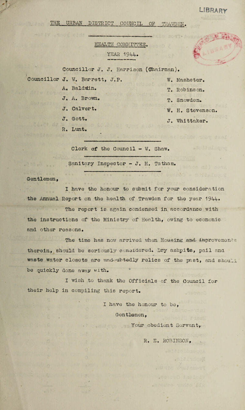 library THE URBAN DISTRICT COUNCIL OF TlhUVDEN. HEALTH COMMITTEE. YEAR 1944. ■o a i Councillor Councillor J. J. W. Barrett A. Baldviin. J, A. Brown. J. Calvert. J« Gott. R. Lunt. % J. Harrison (Chairman). , J.P. W. Masheter. T. Robinson. T. Snowden. W. H, Stevenson. J. Whittaker. Clerk of the Council - W. Shaw. Sanitary Inspector - J. H. Tatham, Gentlemen, I have the honour to submit for your consideration the Annual Report on the health of Trawden for the year 1944. The report is again condensed in accordance with the instructions of the Ministry of Health, owing to economic and other reasons* The time has now arrived when Housing anxt improve meal's therein, should be seriously considered. Dry ashpits, pail ana waste water closets are undoubtedly relics of the past, and should be quickly done away with. I wish to thank the Officials of the Council for their help in compiling this report. I have the honour to be, Gentlemen, Your obedient Servant, R, E. ROBINSON,