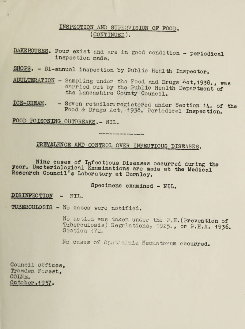 INSPECTION AND SUPERVISION OF POOD. (CONTINUED). BAKEHOUSES. Pour exist and are in good condition - periodical inspection made, S|!OPS. - Bi-annual inspection by Public Health Inspector. ^JjyrKKATION - Sampling undur tho Pood and Drugs ^ct,1938. , was carried out by the Public Health Department of the Lancashire County Council* .JKJJS^GREAM. - Seven retailers registered under Section 1L. of the Pood & Drugs Act, 1936. Periodical Inspection. POOD POISONING OUTBREAKS.- NIL. PREVALENCE AND CONTROL OVER INFECTIOUS DISEASES. Nine cases of Infectious Diseases occurred during the year. Bacteriological Examinations are made at the Medical Research Council's Laboratory at Burnley. Specimens examined - NIL. DISINFECTION - NIL. TUBERCULOSIS - No cases were notified. No action was taic.en under the P.H. (Prevention of Tuberculosis) Regulations„ 1923., or P.H.A. 1936. Section 172, No cases of Op/iT-ia/mia Neonatorum occurred. Council Offices, Trnwden Forest, COLNE. October .1937.