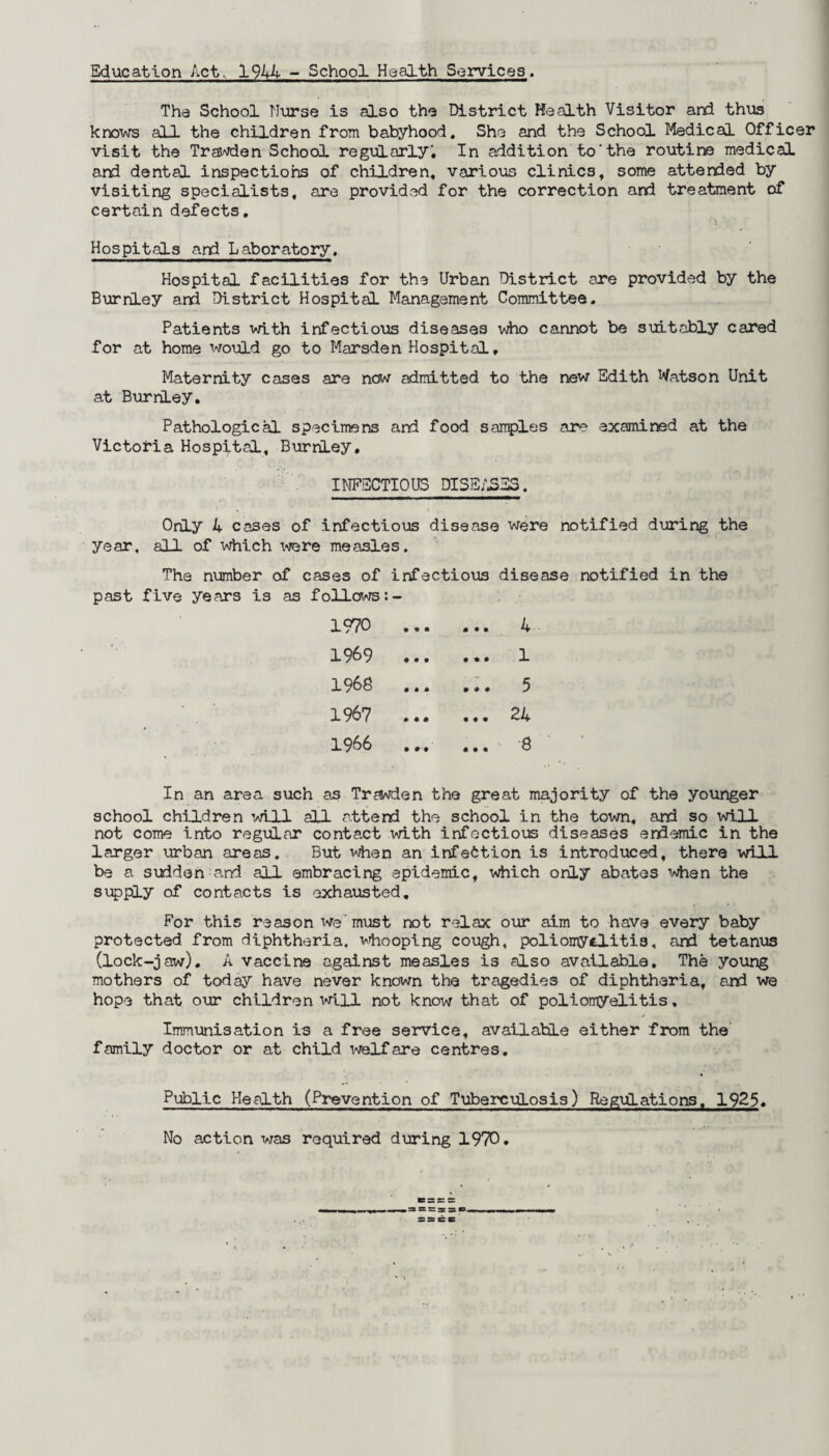 Education Act, 1944 - School Health Services. Tha School Nurse is also the District Health Visitor and thus knows all the children from babyhood. She and the School Medical Officer visit the Trawden School regularly. In addition to-the routine medical and dental inspections of children, various clinics, some attended by visiting specialists, are provided for the correction and treatment of certain defects. Hospitals and Laboratory. Hospital facilities for the Urban District are provided by the Burnley and District Hospital Management Committee. Patients with infectious diseases who cannot be suitably cared for at home would go to Marsden Hospital, Maternity cases are now admitted to the new Edith Watson Unit at BurriLey. Pathological specimens and food samples are examined at the Victoria Hospital, Burnley, INFECTIOUS DISEASES. Only 4 cases of infectious disease were notified during the year, all of which were measles. The number of cases of infectious disease notified in the past five years is as follows 1970 . 4 1969 . 1 1968 ... ... 5 1967 ... ... 24 1966 ... ... 8 In an area such as Trawden the great majority of the younger school children will all attend the school in the town, and so mil not come into regular contact with infectious diseases endemic in the larger urban areas. But when an infection is introduced, there will be a sudden and all embracing epidemic, which only abates when the supply of contacts is exhausted. For this reason we'must not relax our aim to have every baby protected from diphtheria, whooping cough, poliomyelitis, and tetanus (lock-jaw). A vaccine against measles is also available. The young mothers of today have never known the tragedies of diphtheria, and we hope that our children will not know that of poliomyelitis, Immunisation is a free service, available either from the family doctor or at child welfare centres. Public Health (Prevention of Tuberculosis) Regulations. 192$. No action was required during 1970.