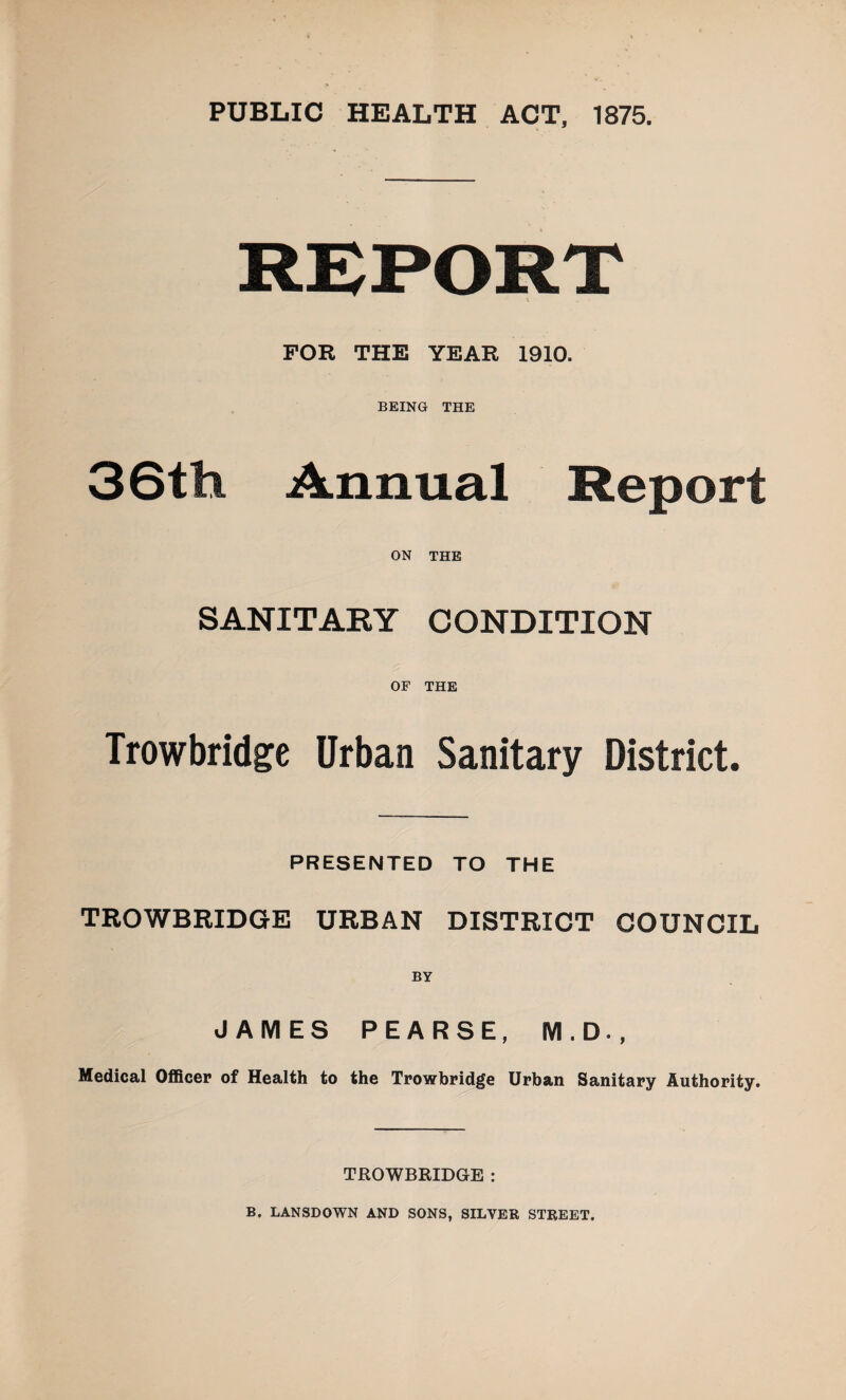 PUBLIC HEALTH ACT, 1875. FOR THE YEAR 1910. BEING THE 36tli Annual Report ON THE SANITARY CONDITION OF THE Trowbridge Urban Sanitary District. PRESENTED TO THE TROWBRIDGE URBAN DISTRICT COUNCIL JAMES PEARSE, M.D., Medical Officer of Health to the Trowbridge Urban Sanitary Authority. TROWBRIDGE : B, LANSDOWN AND SONS, SILVER STREET.