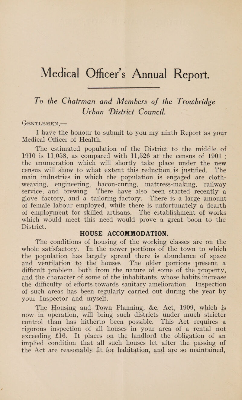 Medical Officer’s Annual Report. To the Chairman and Members of the Trowbridge Urban T)istrict Council. GKNTI.EMEN,— I have the honour to submit to you my ninth Report as your Medical Officer of Health. The estimated population of the District to the middle of 1910 is 11,058, as compared with 11,526 at the census of 1901 ; the enumeration which will shortly take place under the new census will show to what extent this reduction is justified. The main industries in which the population is engaged are cloth¬ weaving, engineering, bacon-curing, mattress-making, railway service, and brewing. There have also been started recently a glove factory, and a tailoring factory. There is a large amount of female labour employed, while there is unfortunately a dearth of employment for skilled artisans. The establishment of works which would meet this need would prove a great boon to the District. HOUSE ACCOMMODATION. The conditions of housing of the working classes are on the whole satisfactory. In the newer portions of the town to which the population has largely spread there is abundance of space and ventilation to the houses The older portions present a difficult problem, both from the nature of some of the property, and the character of some of the inhabitants, whose habits increase the difficulty of efforts towards sanitary amelioration. Inspection of such areas has been regularly carried out during the year by your Inspector and myself. The Housing and Town Planning, &c. Act, 1909, which is now in operation, will bring such districts under much stricter control than has hitherto been possible. This Act requires a rigorous inspection of all houses in your area of a rental not exceeding £16. It places on the landlord the obligation of an implied condition that all such houses let after the passing of the Act are reasonably fit for habitation, and are so maintained,