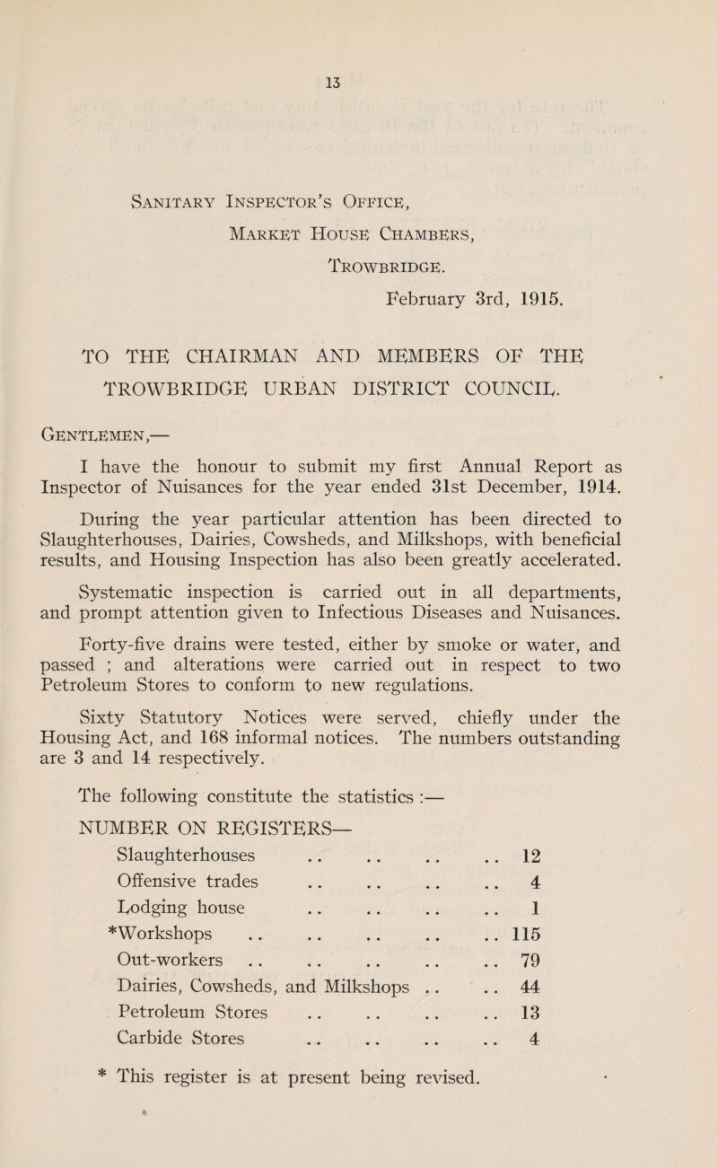 Sanitary Inspector’s Office, Market House Chambers, Trowbridge. February 3rd, 1915. TO THE CHAIRMAN AND MEMBERS OF THE TROWBRIDGE URBAN DISTRICT COUNCIE. Gentlemen,— I have the honour to submit my first Annual Report as Inspector of Nuisances for the year ended 31st December, 1914. During the year particular attention has been directed to Slaughterhouses, Dairies, Cowsheds, and Milkshops, with beneficial results, and Housing Inspection has also been greatly accelerated. Systematic inspection is carried out in all departments, and prompt attention given to Infectious Diseases and Nuisances. Forty-five drains were tested, either by smoke or water, and passed ; and alterations were carried out in respect to two Petroleum Stores to conform to new regulations. Sixty Statutory Notices were served, chiefly under the Housing Act, and 168 informal notices. The numbers outstanding are 3 and 14 respectively. The following constitute the statistics :— NUMBER ON REGISTERS— Slaughterhouses .. 12 Offensive trades .. 4 Dodging house 1 Workshops .. 115 Out-workers .. 79 Dairies, Cowsheds, and Milkshops .. .. 44 Petroleum Stores .. 13 Carbide Stores .. 4 * This register is at present being revised. A