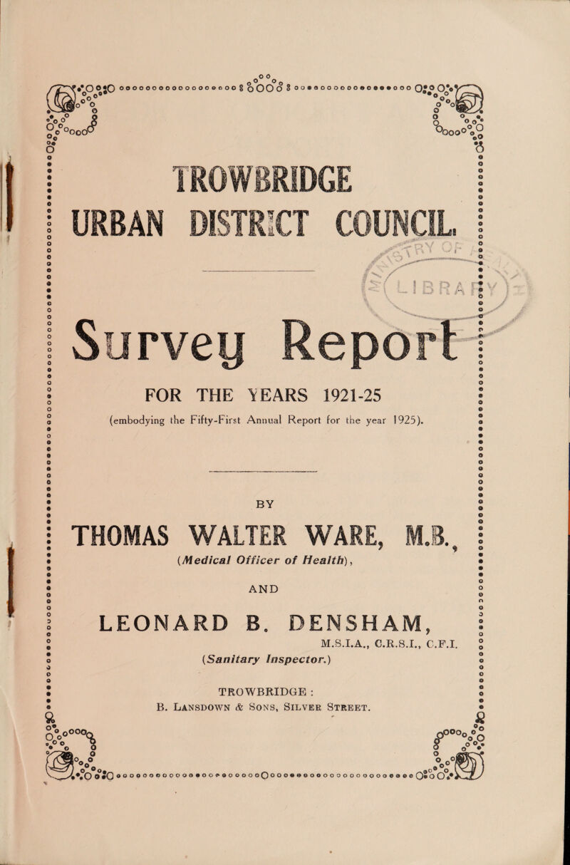 o o •*0 °S0 ooooooooooooocoooog oOOO o oo»aooooooooo«»ooo O-p 0*0 o ©o® O O o o o/°°° o« o o o J o oy o O o « w°:° O'* •6 TROWBRIDGE URBAN DISTRICT COUNCIL o o o o o o o o o o o e o o 9 o o o o © o A Survey Report FOR THE ’TEARS 1921-25 (embodying the Fifty-First Annual Report for the year 1925). O O o * * o 9 o © o BY THOMAS WALTER WARE, M.E. (Medical Officer of Health), AND O 0 % sy o^O o o LEONARD B. DENSHAM, M.S.I.A., C.R.S.I., C.F.I. (Sanitary Inspector.) TROWBRIDGE : B. Lansdown & Sons, Silver Street. O o o <9 O o o o O O o o o 0 O O o o o o o o Q o f00°o°£ o°V