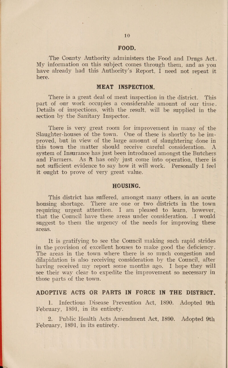 FOOD. The County Authority administers the Food and Drugs Act. My information on this subject comes through them, and as you have already had this Authority’s Report, I need not repeat it here. MEAT INSPECTION. There is a great deal of meat inspection in the district. This part of our work occupies a considerable amount of our time. Details of inspections, with the result, will be supplied in the section by the Sanitary Inspector. There is very great room for improvement in many of the Slaughter-houses of the town. One of these is shortly to be im¬ proved, but in view of the large amount of slaughtering done in this town the matter should receive careful consideration. A system of Insurance has just been introduced amongst the Butchers and Farmers. As ft has only just come into operation, there is not sufficient evidence to say how it will work. Personally I feel it ought to prove of very great value. HOUSING. This district has suffered, amongst many others, in an acute housing shortage. There are one or two districts in the town requiring urgent attention. I am pleased to learn, however, that the Council have these areas under consideration. I would suggest to them the urgency of the needs for improving these areas. It is gratifying to see the Council making such rapid strides in the provision of excellent houses to make good the deficiency. The areas in the town where there is so much congestion and dilapidation is also receiving consideration by the Council, after having received my report some months ago. I hope they will see their way clear to expedite the improvement so necessary in those parts of the town. ADOPTIVE ACTS OR PARTS IN FORCE IN THE DISTRICT. 1. Infectious Disease Prevention Act, 1890. Adopted 9th P'ebruary, 1891, in its entirety. 2. Public Health Acts Amendment Act, 1890. Adopted 9th February, 1891, in its entirety.