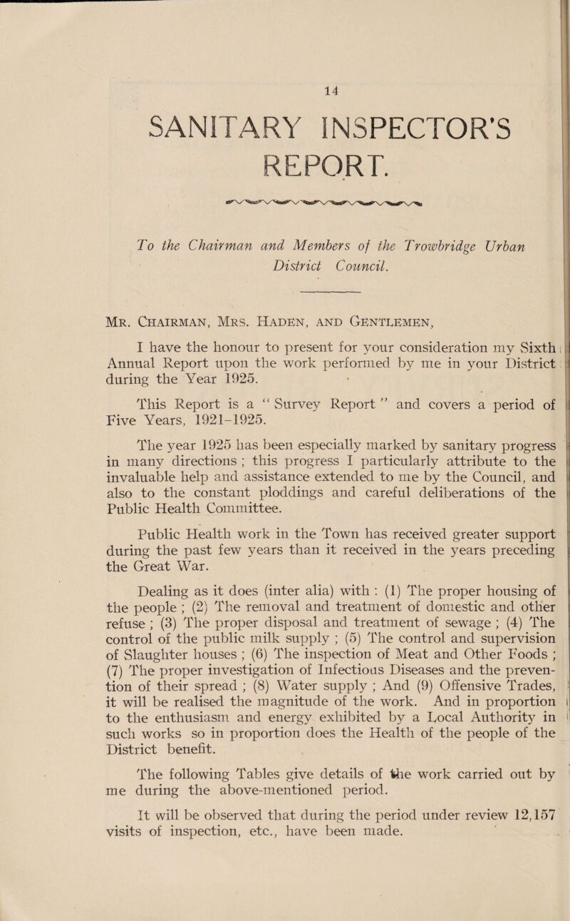 SANITARY INSPECTOR’S REPORT. * To the Chairman and Members of the Trowbridge Urban District Council. Mr. Chairman, Mrs. Haden, and Genteemen, I have the honour to present for your consideration my Sixth Annual Report upon the work performed by me in your District during the Year 1925. This Report is a “ Survey Report ” and covers a period of ! Five Years, 1921-1925. The year 1925 has been especially marked by sanitary progress in many directions ; this progress I particularly attribute to the invaluable help and assistance extended to me by the Council, and also to the constant ploddings and careful deliberations of the Public Health Committee. Public Health work in the Town has received greater support during the past few years than it received in the years preceding the Great War. Dealing as it does (inter alia) with : (1) The proper housing of the people ; (2) The removal and treatment of domestic and other refuse ; (3) The proper disposal and treatment of sewage ; (4) The control of the public milk supply ; (5) The control and supervision of Slaughter houses ; (6) The inspection of Meat and Other Foods ; (7) The proper investigation of Infectious Diseases and the preven¬ tion of their spread ; (8) Water supply ; And (9) Offensive Trades, it will be realised the magnitude of the work. And in proportion i to the enthusiasm and energy exhibited by a Local Authority in j such works so in proportion does the Health of the people of the District benefit. The following Tables give details of the work carried out by me during the above-mentioned period. It will be observed that during the period under review 12,157 visits of inspection, etc., have been made.