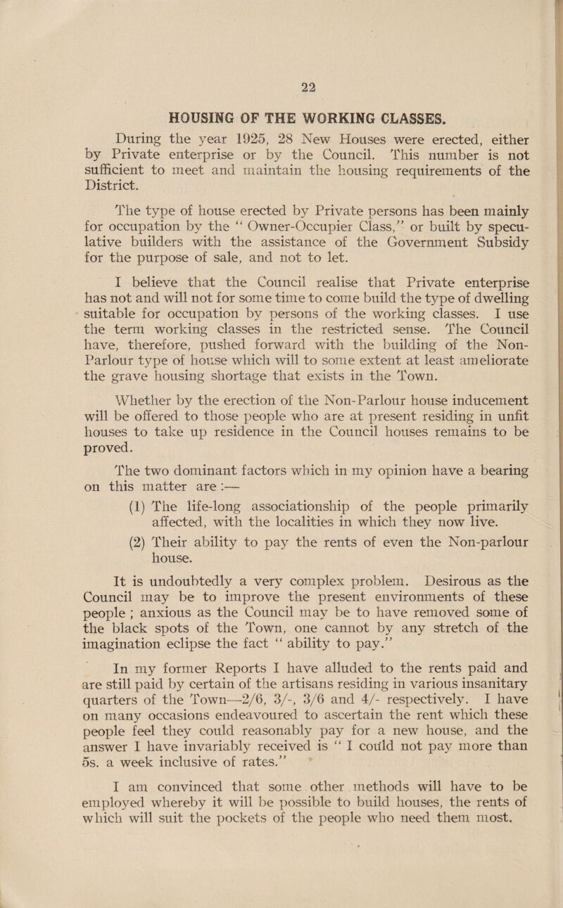 HOUSING OF THE WORKING CLASSES. During the year 1925, 28 New Houses were erected, either by Private enterprise or by the Council. This number is not sufficient to meet and maintain the housing requirements of the District. The type of house erected by Private persons has been mainly for occupation by the “ Owner-Occupier Class,” or built by specu¬ lative builders with the assistance of the Government Subsidy for the purpose of sale, and not to let. I believe that the Council realise that Private enterprise has not and will not for some time to come build the type of dwelling suitable for occupation by persons of the working classes. I use the term working classes in the restricted sense. The Council have, therefore, pushed forward with the building of the Non- Parlour type of house which will to some extent at least ameliorate the grave housing shortage that exists in the Town. Whether by the erection of the Non-Parlour house inducement will be offered to those people who are at present residing in unfit houses to take up residence in the Council houses remains to be proved. The two dominant factors which in my opinion have a bearing on this matter are :— (1) The life-long associationship of the people primarily affected, with the localities in which they now live. (2) Their ability to pay the rents of even the Non-parlour house. It is undoubtedly a very complex problem. Desirous as the Council may be to improve the present environments of these people ; anxious as the Council may be to have removed some of the black spots of the Town, one cannot by any stretch of the imagination eclipse the fact “ ability to pay.” In my former Reports I have alluded to the rents paid and are still paid by certain of the artisans residing in various insanitary quarters of the Town—2/6, 3/-, 3/6 and 4/- respectively. I have on many occasions endeavoured to ascertain the rent which these people feel they could reasonably pay for a new house, and the answer I have invariably received is “ I could not pay more than os. a week inclusive of rates.” I am convinced that some other methods will have to be employed whereby it will be possible to build houses, the rents of which will suit the pockets of the people who need them most.